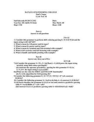 Dr.PAULS ENGINEERING COLLEGE
                        Paul’s Nagar
                        Cycle Test -II

Sub/Sub.code:PCD/CS 2352                        Date:
Year/Sec: III-A&B (VI-Sem)                      Max Mark: 60
Dept: CSE                                       Hour: 2:00


                         Part-A
                    Answer to all questions

                                                             2*6=12
1. Consider this grammar to perform shift reducing parsing E->E+E/E*E/id and the
input string is id1+id2*id3?
2. What is mean by LR parser and its types?
3. What is mean by parser and its types?
4. What is mean by terminal and Non-terminal with example?
5. What is left recursive and left factoring with example?
6. What is handle and handle pruning with example?

                          Part-B
                 Answer any three out of five
                                                                16*3=48
7.(i).Consider the grammar S->TL;,T->int/float,L->L,id/id parse the input string
     int,id,id; using shift reduce parsing(8)?
    (ii).construct the operator precedency parsing for this grammar S->(L)/a,
     L->L,S/S the input string is (a,(a,a))(8)?
8.(i)What are the rules for FIRST and FOLLOW function(8)?
    (ii).To write algorithm for SLR parsing (8)?
9.Consider the following grammar E->E+T/T,T->TF/F,F->F*/a/b construct
  SLR(16)?
10. Consider the following grammar S->Aa/bAc/dc/bda,A->d construct LALR(16)?
11.(i)Chech wheather the grammar is LL(1) or not and constrct a predictive parsing
   table S->AaAb/BbBa,A-> ε,B-> ε(8)?
   (ii)Construct LL(1) or predictive parsing table S->iEtS/iEtSeS/a,E->b(8)?
 