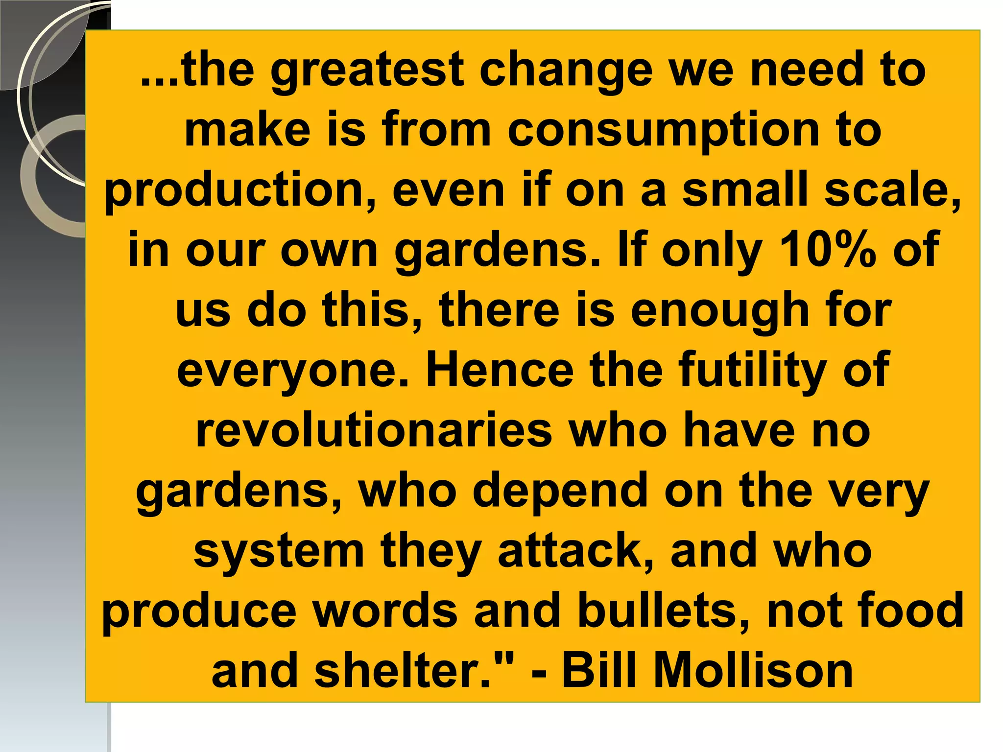 zones ...the greatest change we need to make is from consumption to production, even if on a small scale, in our own gardens. If only 10% of us do this, there is enough for everyone. Hence the futility of revolutionaries who have no gardens, who depend on the very system they attack, and who produce words and bullets, not food and shelter.&quot; - Bill Mollison 