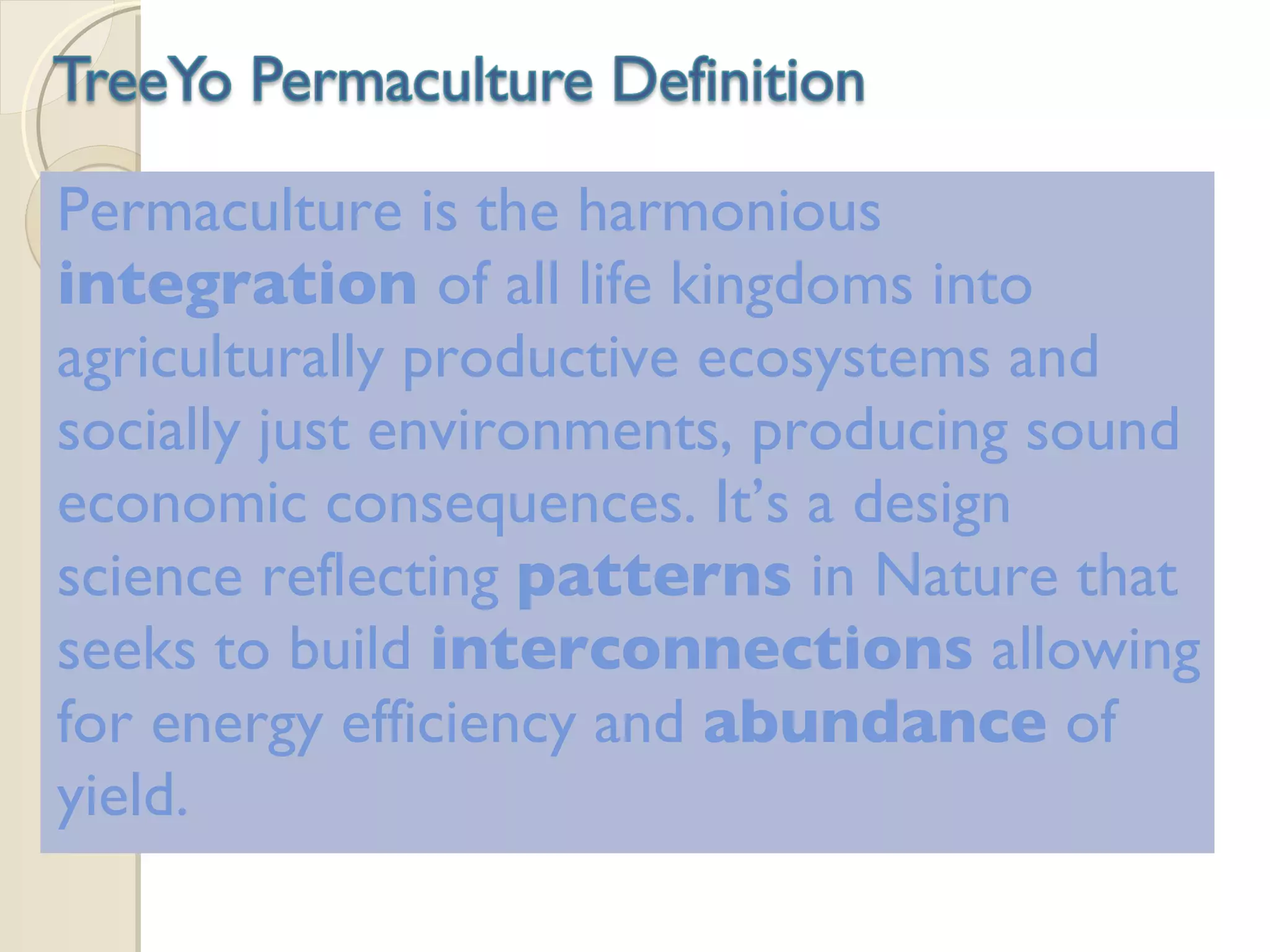 Permaculture is the harmonious  integration  of all life kingdoms into agriculturally productive ecosystems and socially just environments, producing sound economic consequences. It’s a design science reflecting  patterns  in Nature that seeks to build  interconnections  allowing for energy efficiency and  abundance  of yield. 