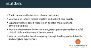Initial Goals
• Track the natural history and clinical outcomes
• Improve and inform clinical practice and patient care quality
• Expand evidence-based research on genetic, molecular and
physiological basis
• Provide a framework for recruitment, participation/surveillance in/of
clinical trials and treatment development
• Inform stakeholder decision-making through tracking patient, family
and caregiver experiences
 