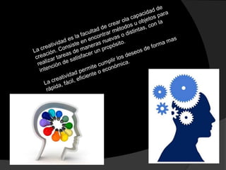 La creatividad es la facultad de crear ola capacidad de creación. Consiste en encontrar métodos u objetos para realizar tareas de maneras nuevas o distintas, con la intención de satisfacer un propósito.La creatividad permite cumplir los deseos de forma mas rápida, fácil, eficiente o económica.