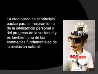 La creatividad es el principio básico para el mejoramiento de la inteligencia personal y del progreso de la sociedad y es también, una de las estrategias fundamentales de la evolución natural.