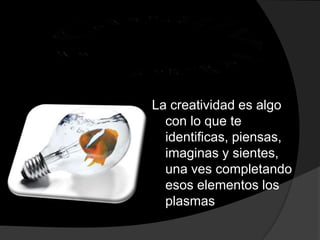 Creatividad , :La creatividad es algo con lo que te identificas, piensas, imaginas y sientes, una ves completando esos elementos los plasmas  