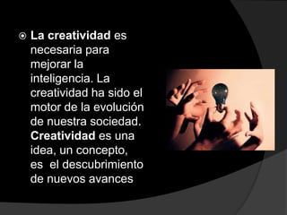 La creatividad es necesaria para mejorar la inteligencia. La creatividad ha sido el motor de la evolución de nuestra sociedad. Creatividad es una idea, un concepto, es  el descubrimiento de nuevos avances