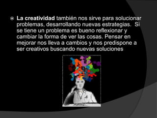 La creatividad también nos sirve para solucionar problemas, desarrollando nuevas estrategias.  Si se tiene un problema es bueno reflexionar y cambiar la forma de ver las cosas. Pensar en mejorar nos lleva a cambios y nos predispone a ser creativos buscando nuevas soluciones