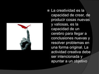 La creatividad es la capacidad de crear, de producir cosas nuevas y valiosas, es la capacidad de un cerebro para llegar a conclusiones nuevas y resolver problemas en una forma original. La actividad creativa debe ser intencionada y apuntar a un objetivo 