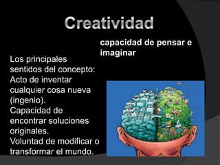 Creatividad  capacidad de pensar e imaginar   Los principales sentidos del concepto:  Acto de inventar cualquier cosa nueva (ingenio). Capacidad de encontrar soluciones originales. Voluntad de modificar o transformar el mundo. 