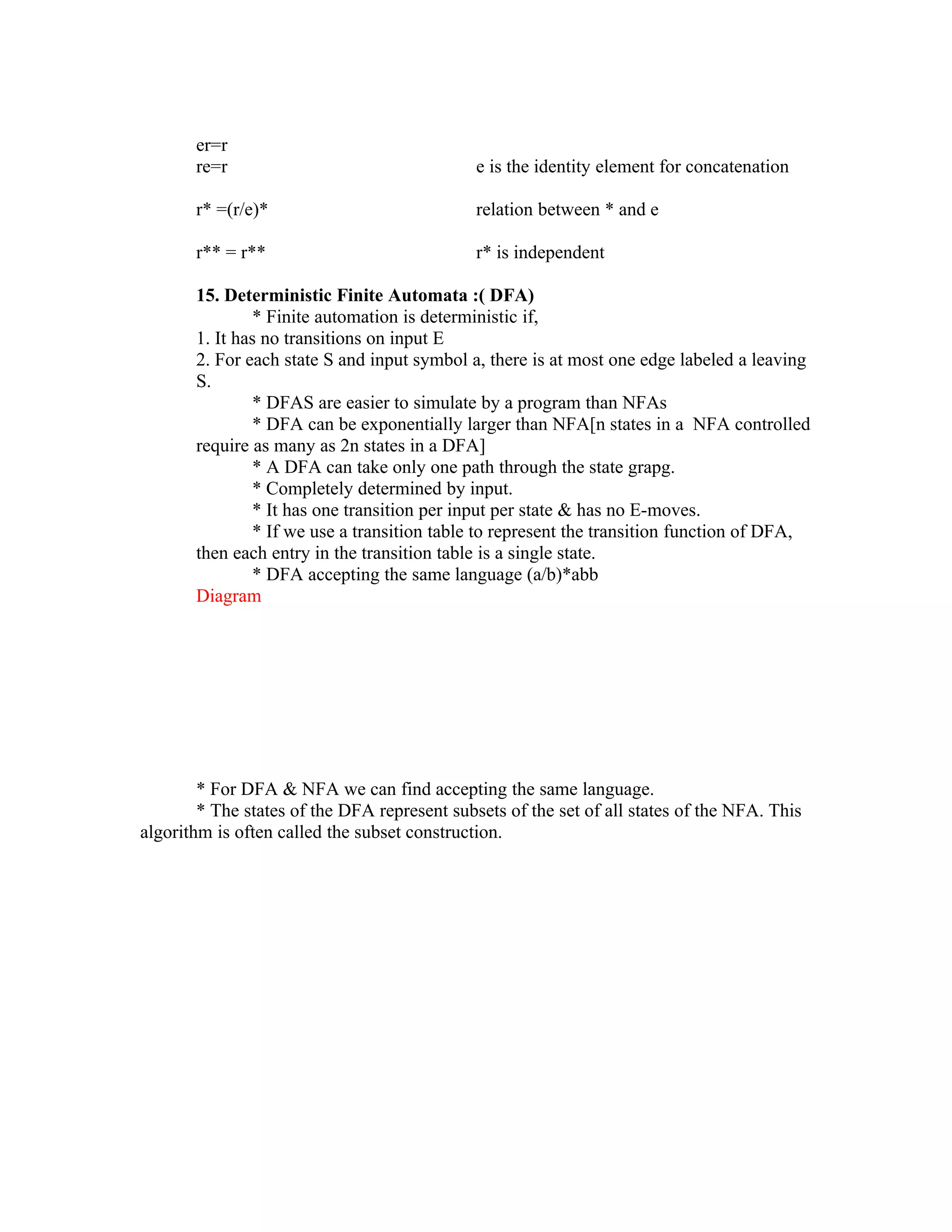 er=r
       re=r                                   e is the identity element for concatenation

       r* =(r/e)*                             relation between * and e

       r** = r**                              r* is independent

       15. Deterministic Finite Automata :( DFA)
               * Finite automation is deterministic if,
       1. It has no transitions on input E
       2. For each state S and input symbol a, there is at most one edge labeled a leaving
       S.
               * DFAS are easier to simulate by a program than NFAs
               * DFA can be exponentially larger than NFA[n states in a NFA controlled
       require as many as 2n states in a DFA]
               * A DFA can take only one path through the state grapg.
               * Completely determined by input.
               * It has one transition per input per state & has no E-moves.
               * If we use a transition table to represent the transition function of DFA,
       then each entry in the transition table is a single state.
               * DFA accepting the same language (a/b)*abb
       Diagram




        * For DFA & NFA we can find accepting the same language.
        * The states of the DFA represent subsets of the set of all states of the NFA. This
algorithm is often called the subset construction.
 