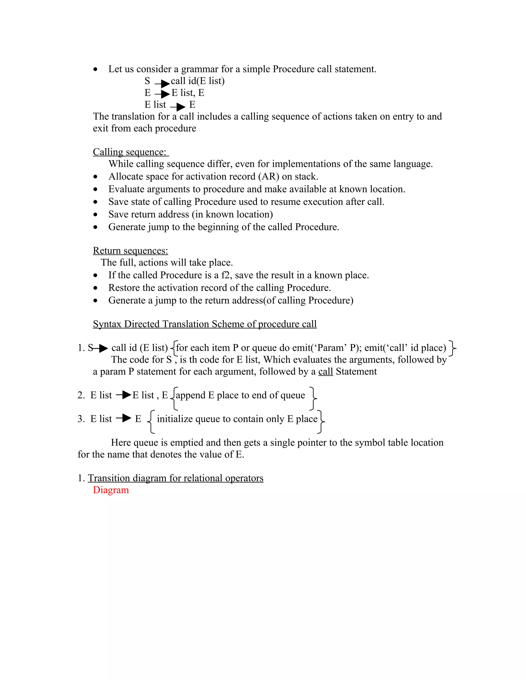 •   Let us consider a grammar for a simple Procedure call statement.
                 S      call id(E list)
                 E      E list, E
                 E list      E
    The translation for a call includes a calling sequence of actions taken on entry to and
    exit from each procedure

    Calling sequence:
       While calling sequence differ, even for implementations of the same language.
    • Allocate space for activation record (AR) on stack.
    • Evaluate arguments to procedure and make available at known location.
    • Save state of calling Procedure used to resume execution after call.
    • Save return address (in known location)
    • Generate jump to the beginning of the called Procedure.

    Return sequences:
     The full, actions will take place.
    • If the called Procedure is a f2, save the result in a known place.
    • Restore the activation record of the calling Procedure.
    • Generate a jump to the return address(of calling Procedure)

    Syntax Directed Translation Scheme of procedure call

1. S    call id (E list) for each item P or queue do emit(‘Param’ P); emit(‘call’ id place)
        The code for S , is th code for E list, Which evaluates the arguments, followed by
    a param P statement for each argument, followed by a call Statement

2. E list    E list , E append E place to end of queue

3. E list     E    initialize queue to contain only E place

         Here queue is emptied and then gets a single pointer to the symbol table location
for the name that denotes the value of E.

1. Transition diagram for relational operators
    Diagram
 
