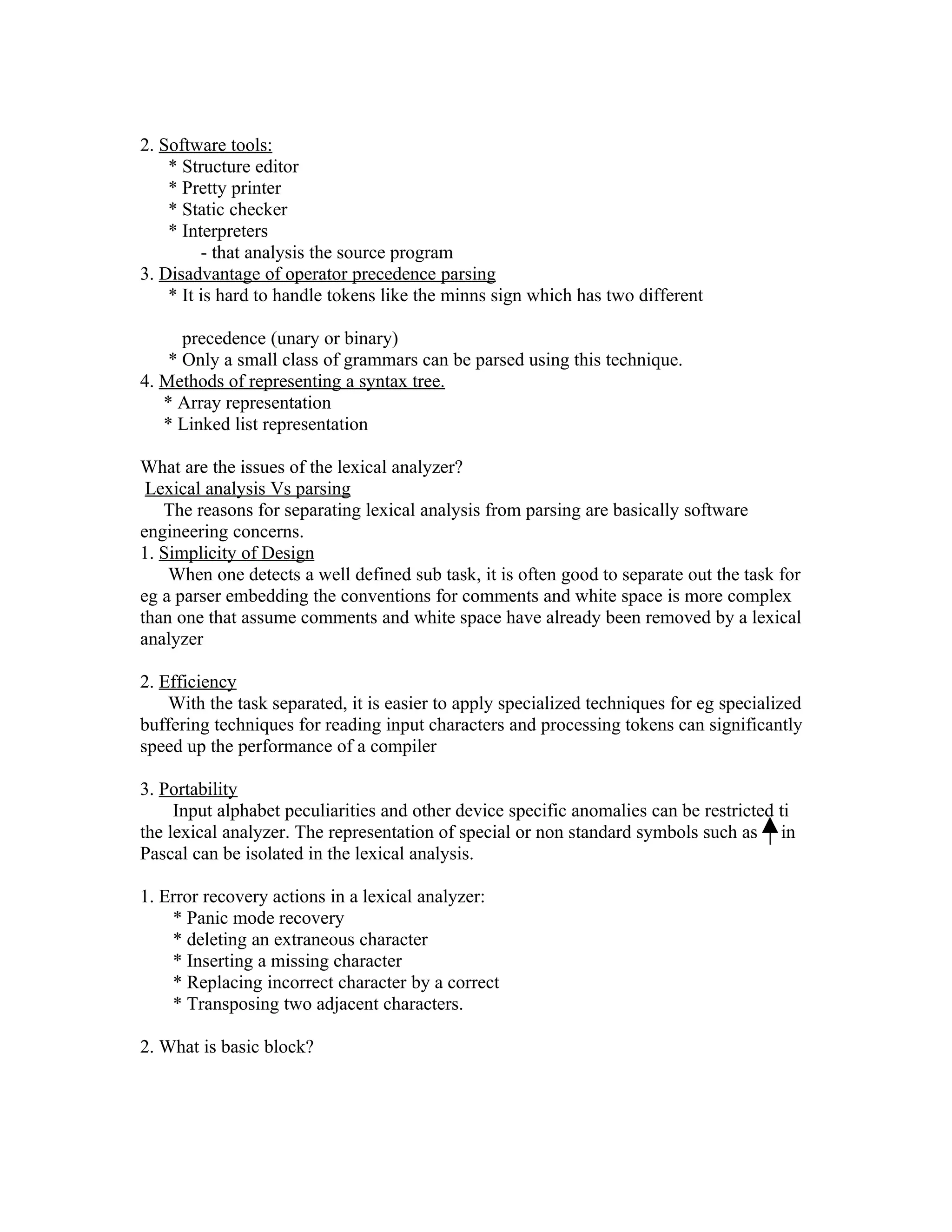 2. Software tools:
    * Structure editor
    * Pretty printer
    * Static checker
    * Interpreters
         - that analysis the source program
3. Disadvantage of operator precedence parsing
    * It is hard to handle tokens like the minns sign which has two different

      precedence (unary or binary)
    * Only a small class of grammars can be parsed using this technique.
4. Methods of representing a syntax tree.
   * Array representation
   * Linked list representation

What are the issues of the lexical analyzer?
 Lexical analysis Vs parsing
   The reasons for separating lexical analysis from parsing are basically software
engineering concerns.
1. Simplicity of Design
    When one detects a well defined sub task, it is often good to separate out the task for
eg a parser embedding the conventions for comments and white space is more complex
than one that assume comments and white space have already been removed by a lexical
analyzer

2. Efficiency
    With the task separated, it is easier to apply specialized techniques for eg specialized
buffering techniques for reading input characters and processing tokens can significantly
speed up the performance of a compiler

3. Portability
     Input alphabet peculiarities and other device specific anomalies can be restricted ti
the lexical analyzer. The representation of special or non standard symbols such as in
Pascal can be isolated in the lexical analysis.

1. Error recovery actions in a lexical analyzer:
    * Panic mode recovery
    * deleting an extraneous character
    * Inserting a missing character
    * Replacing incorrect character by a correct
    * Transposing two adjacent characters.

2. What is basic block?
 