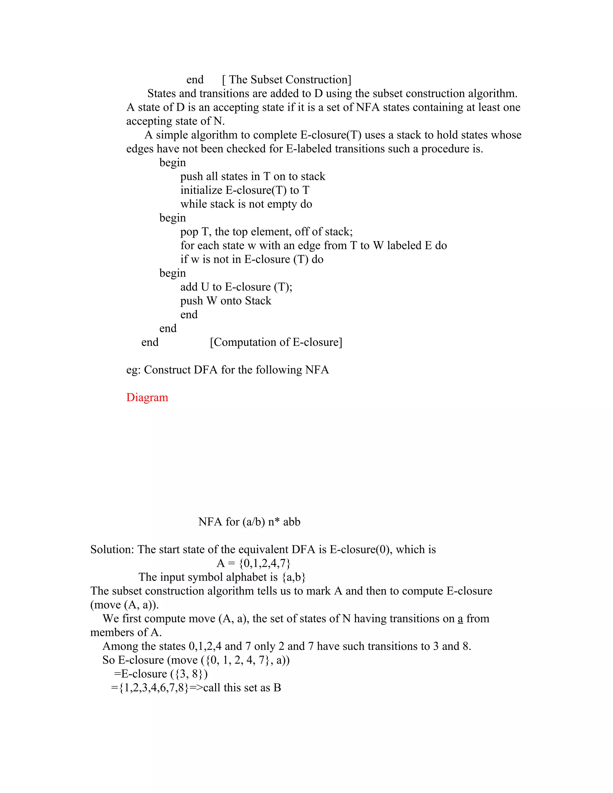 end     [ The Subset Construction]
           States and transitions are added to D using the subset construction algorithm.
       A state of D is an accepting state if it is a set of NFA states containing at least one
       accepting state of N.
           A simple algorithm to complete E-closure(T) uses a stack to hold states whose
       edges have not been checked for E-labeled transitions such a procedure is.
              begin
                  push all states in T on to stack
                  initialize E-closure(T) to T
                  while stack is not empty do
              begin
                  pop T, the top element, off of stack;
                  for each state w with an edge from T to W labeled E do
                  if w is not in E-closure (T) do
              begin
                  add U to E-closure (T);
                  push W onto Stack
                  end
              end
          end            [Computation of E-closure]

       eg: Construct DFA for the following NFA

       Diagram




                      NFA for (a/b) n* abb

Solution: The start state of the equivalent DFA is E-closure(0), which is
                            A = {0,1,2,4,7}
          The input symbol alphabet is {a,b}
The subset construction algorithm tells us to mark A and then to compute E-closure
(move (A, a)).
  We first compute move (A, a), the set of states of N having transitions on a from
members of A.
  Among the states 0,1,2,4 and 7 only 2 and 7 have such transitions to 3 and 8.
  So E-closure (move ({0, 1, 2, 4, 7}, a))
     =E-closure ({3, 8})
    ={1,2,3,4,6,7,8}=>call this set as B
 