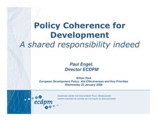 Policy Coherence for
       Development
A shared responsibility indeed

                        Paul Engel,
                      Director ECDPM
                             Wilton Park
    European Development Policy: Aid Effectiveness and Key Priorities
                     Wednesday 23 January 2008
 
