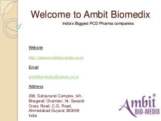 Welcome to Ambit Biomedix
India’s Biggest PCD Pharma companies
Website
http://www.ambitbiomedix.com/
Email
ambitbiomedix@yahoo.co.in
Address
208, Sahjanand Complex, b/h.
Bhagwati Chamber, Nr. Swastik
Cross Road, C.G. Road,
Ahmedabad-Gujarat 380009
India
 