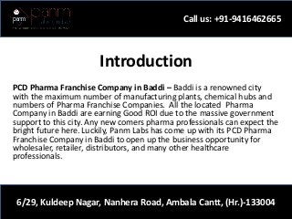 Introduction
PCD Pharma Franchise Company in Baddi – Baddi is a renowned city
with the maximum number of manufacturing plants, chemical hubs and
numbers of Pharma Franchise Companies. All the located Pharma
Company in Baddi are earning Good ROI due to the massive government
support to this city. Any new comers pharma professionals can expect the
bright future here. Luckily, Panm Labs has come up with its PCD Pharma
Franchise Company in Baddi to open up the business opportunity for
wholesaler, retailer, distributors, and many other healthcare
professionals.
Call us: +91-9416462665
6/29, Kuldeep Nagar, Nanhera Road, Ambala Cantt, (Hr.)-133004
 