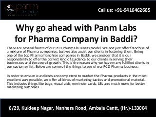 Why go ahead with Panm Labs
for Pharma Company in Baddi?
There are several facets of our PCD Pharma business model. We not just offer franchise of
a mixture of Pharma companies, but we also assist our clients in fostering them. Being
one of the top Pharma franchise companies in Baddi, we consider that it is our
responsibility to offer the correct kind of guidance to our clients in serving their
businesses and the overall growth. This is the reason why we have many fulfilled clients in
our customer list. Below are some of the things to see of our PCD Pharma business:
In order to ensure our clients are competent to market the Pharma products in the most
excellent way possible, we offer all kinds of marketing tactics and promotional material.
This includes things like bags, visual aids, reminder cards, LBL and much more for better
marketing outcomes.
Call us: +91-9416462665
6/29, Kuldeep Nagar, Nanhera Road, Ambala Cantt, (Hr.)-133004
 