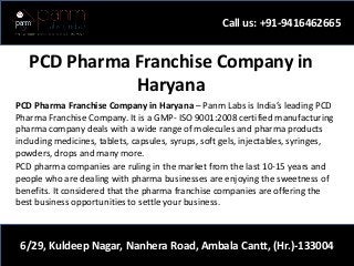 PCD Pharma Franchise Company in
Haryana
PCD Pharma Franchise Company in Haryana – Panm Labs is India’s leading PCD
Pharma Franchise Company. It is a GMP- ISO 9001:2008 certified manufacturing
pharma company deals with a wide range of molecules and pharma products
including medicines, tablets, capsules, syrups, soft gels, injectables, syringes,
powders, drops and many more.
PCD pharma companies are ruling in the market from the last 10-15 years and
people who are dealing with pharma businesses are enjoying the sweetness of
benefits. It considered that the pharma franchise companies are offering the
best business opportunities to settle your business.
Call us: +91-9416462665
6/29, Kuldeep Nagar, Nanhera Road, Ambala Cantt, (Hr.)-133004
 