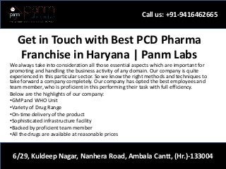 Get in Touch with Best PCD Pharma
Franchise in Haryana | Panm Labs
We always take into consideration all those essential aspects which are important for
promoting and handling the business activity of any domain. Our company is quite
experienced in this particular sector. So we know the right methods and techniques to
take forward a company completely. Our company has opted the best employees and
team member, who is proficient in this performing their task with full efficiency.
Below are the highlights of our company:
•GMP and WHO Unit
•Variety of Drug Range
•On-time delivery of the product
•Sophisticated infrastructure facility
•Backed by proficient team member
•All the drugs are available at reasonable prices
Call us: +91-9416462665
6/29, Kuldeep Nagar, Nanhera Road, Ambala Cantt, (Hr.)-133004
 