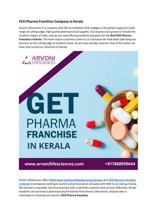 PCD Pharma Franchise Company in Kerala
Arvoni Lifesciences is a company with ISO accreditation that engages in the global supply of a wide
range of cutting-edge, high-quality pharmaceutical supplies. Our business has grown to include the
southern region of India, and we are now offering excellent prospects for the Best PCD Pharma
Franchise in Kerala. The main reason customers come to us is because we have been operating our
business at the cutting edge of excellent items. As we have already covered a few of the states, we
have now turned our attention to Kerala.
Arvoni Lifesciences offers Third Party Contract Manufacturing Services and PCD Pharma Franchise
in Kerala to companies looking to launch a pharmaceutical company with little to no startup money.
We operate a reputable franchise business with a satisfied customer base all over PAN India. Kerala
residents can purchase a pharmaceutical franchise from Arvoni Lifesciences. Anyone who is
interested in investing can launch a PCD Pharma franchise.
 