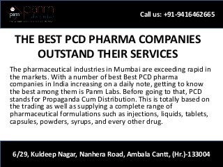 THE BEST PCD PHARMA COMPANIES
OUTSTAND THEIR SERVICES
The pharmaceutical industries in Mumbai are exceeding rapid in
the markets. With a number of best Best PCD pharma
companies in India increasing on a daily note, getting to know
the best among them is Panm Labs. Before going to that, PCD
stands for Propaganda Cum Distribution. This is totally based on
the trading as well as supplying a complete range of
pharmaceutical formulations such as injections, liquids, tablets,
capsules, powders, syrups, and every other drug.
Call us: +91-9416462665
6/29, Kuldeep Nagar, Nanhera Road, Ambala Cantt, (Hr.)-133004
 