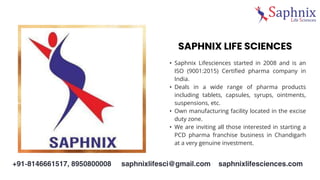 SAPHNIX LIFE SCIENCES
• Saphnix Lifesciences started in 2008 and is an
ISO (9001:2015) Certified pharma company in
India.
• Deals in a wide range of pharma products
including tablets, capsules, syrups, ointments,
suspensions, etc.
• Own manufacturing facility located in the excise
duty zone.
• We are inviting all those interested in starting a
PCD pharma franchise business in Chandigarh
at a very genuine investment.
Percentage
 