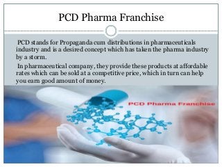 PCD Pharma Franchise
PCD stands for Propaganda cum distributions in pharmaceuticals
industry and is a desired concept which has taken the pharma industry
by a storm.
In pharmaceutical company, they provide these products at affordable
rates which can be sold at a competitive price, which in turn can help
you earn good amount of money.
 