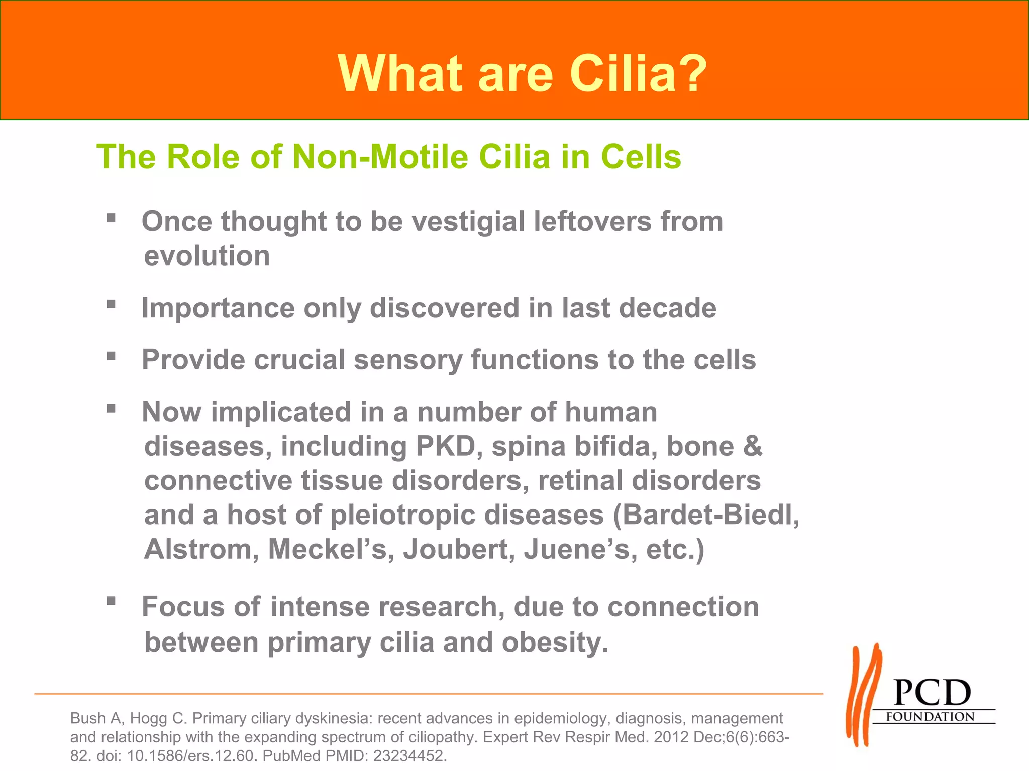 What are Cilia?
   The Role of Non-Motile Cilia in Cells
     Once thought to be vestigial leftovers from
      evolution
     Importance only discovered in last decade
     Provide crucial sensory functions to the cells
     Now implicated in a number of human
      diseases, including PKD, spina bifida, bone &
      connective tissue disorders, retinal disorders
      and a host of pleiotropic diseases (Bardet-Biedl,
      Alstrom, Meckel’s, Joubert, Juene’s, etc.)
     Focus of intense research, due to connection
      between primary cilia and obesity.

Bush A, Hogg C. Primary ciliary dyskinesia: recent advances in epidemiology, diagnosis, management
and relationship with the expanding spectrum of ciliopathy. Expert Rev Respir Med. 2012 Dec;6(6):663-
82. doi: 10.1586/ers.12.60. PubMed PMID: 23234452.
 
