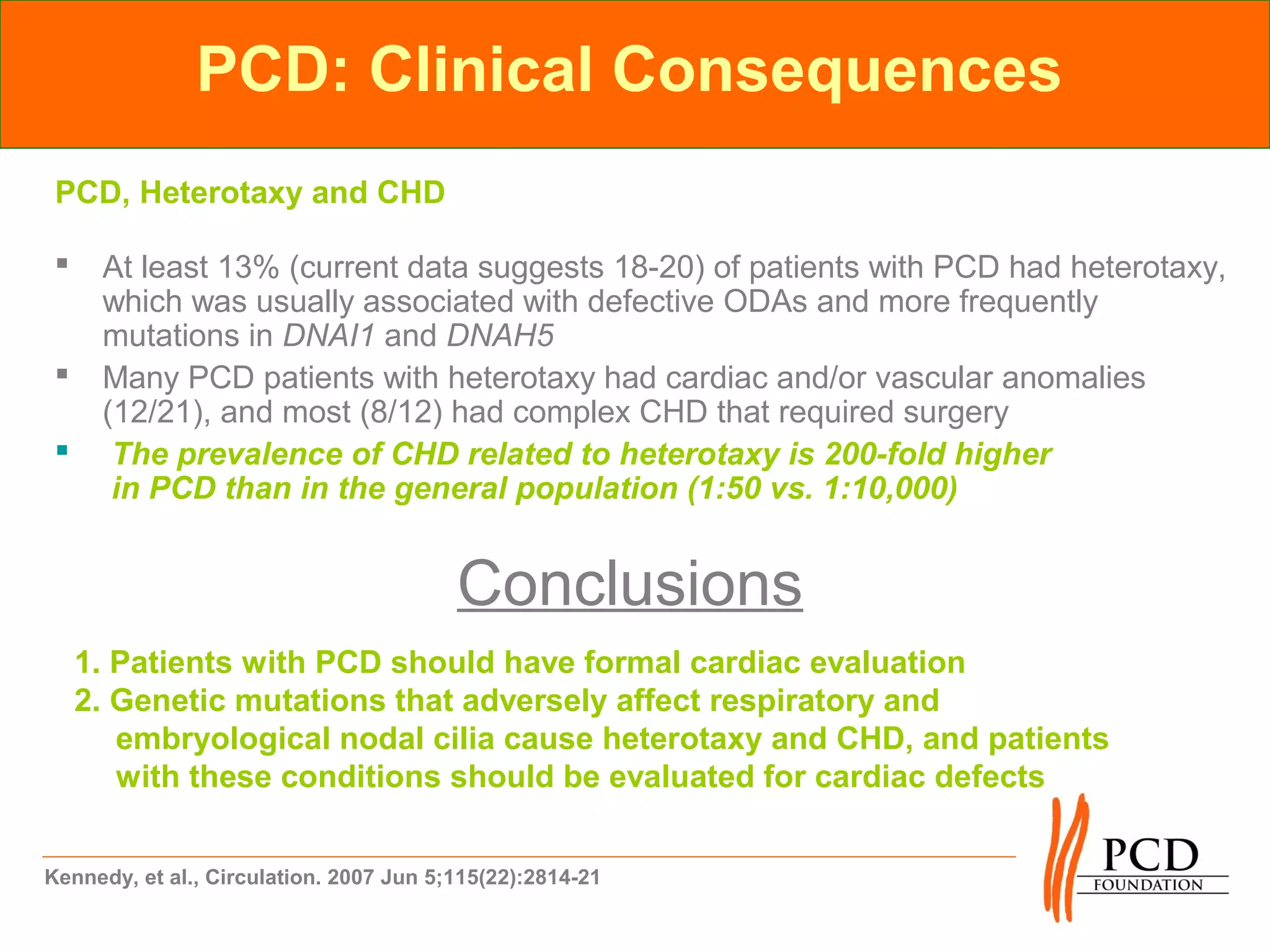 PCD: Clinical Consequences
 PCD, Heterotaxy and CHD

     At least 13% (current data suggests 18-20) of patients with PCD had heterotaxy,
      which was usually associated with defective ODAs and more frequently
      mutations in DNAI1 and DNAH5
     Many PCD patients with heterotaxy had cardiac and/or vascular anomalies
      (12/21), and most (8/12) had complex CHD that required surgery
      The prevalence of CHD related to heterotaxy is 200-fold higher
       in PCD than in the general population (1:50 vs. 1:10,000)


                                         Conclusions
     1. Patients with PCD should have formal cardiac evaluation
     2. Genetic mutations that adversely affect respiratory and
        embryological nodal cilia cause heterotaxy and CHD, and patients
        with these conditions should be evaluated for cardiac defects


Kennedy, et al., Circulation. 2007 Jun 5;115(22):2814-21
 