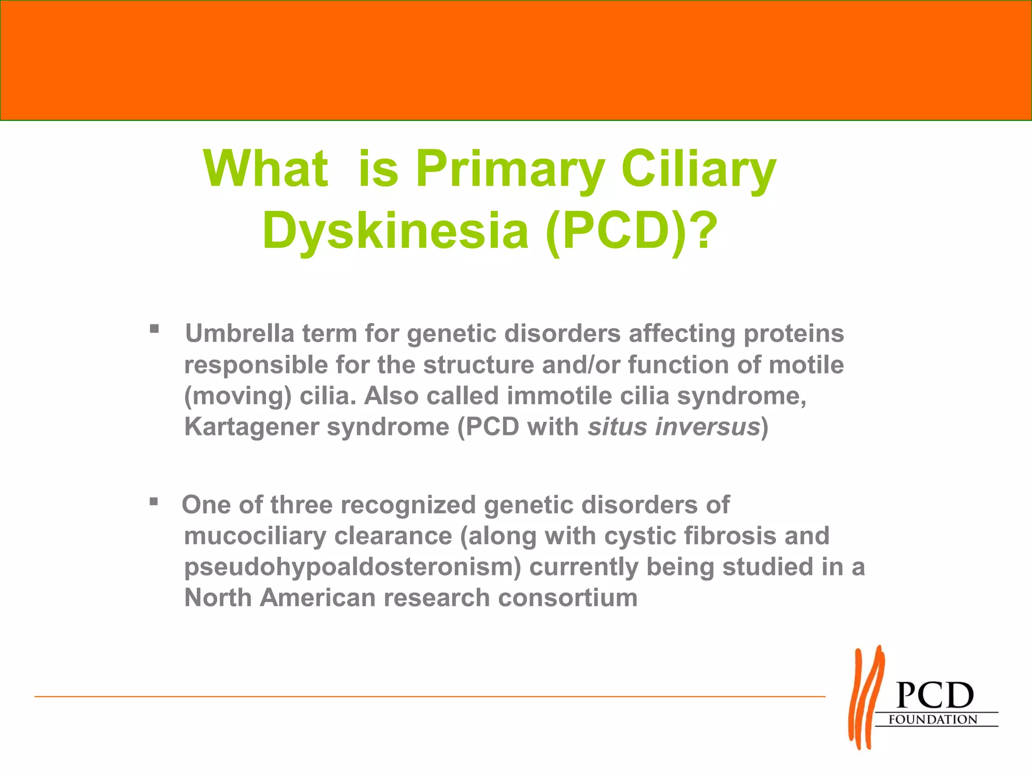 What is Primary Ciliary
     Dyskinesia (PCD)?
 Umbrella term for genetic disorders affecting proteins
  responsible for the structure and/or function of motile
  (moving) cilia. Also called immotile cilia syndrome,
  Kartagener syndrome (PCD with situs inversus)

 One of three recognized genetic disorders of
  mucociliary clearance (along with cystic fibrosis and
  pseudohypoaldosteronism) currently being studied in a
  North American research consortium
 