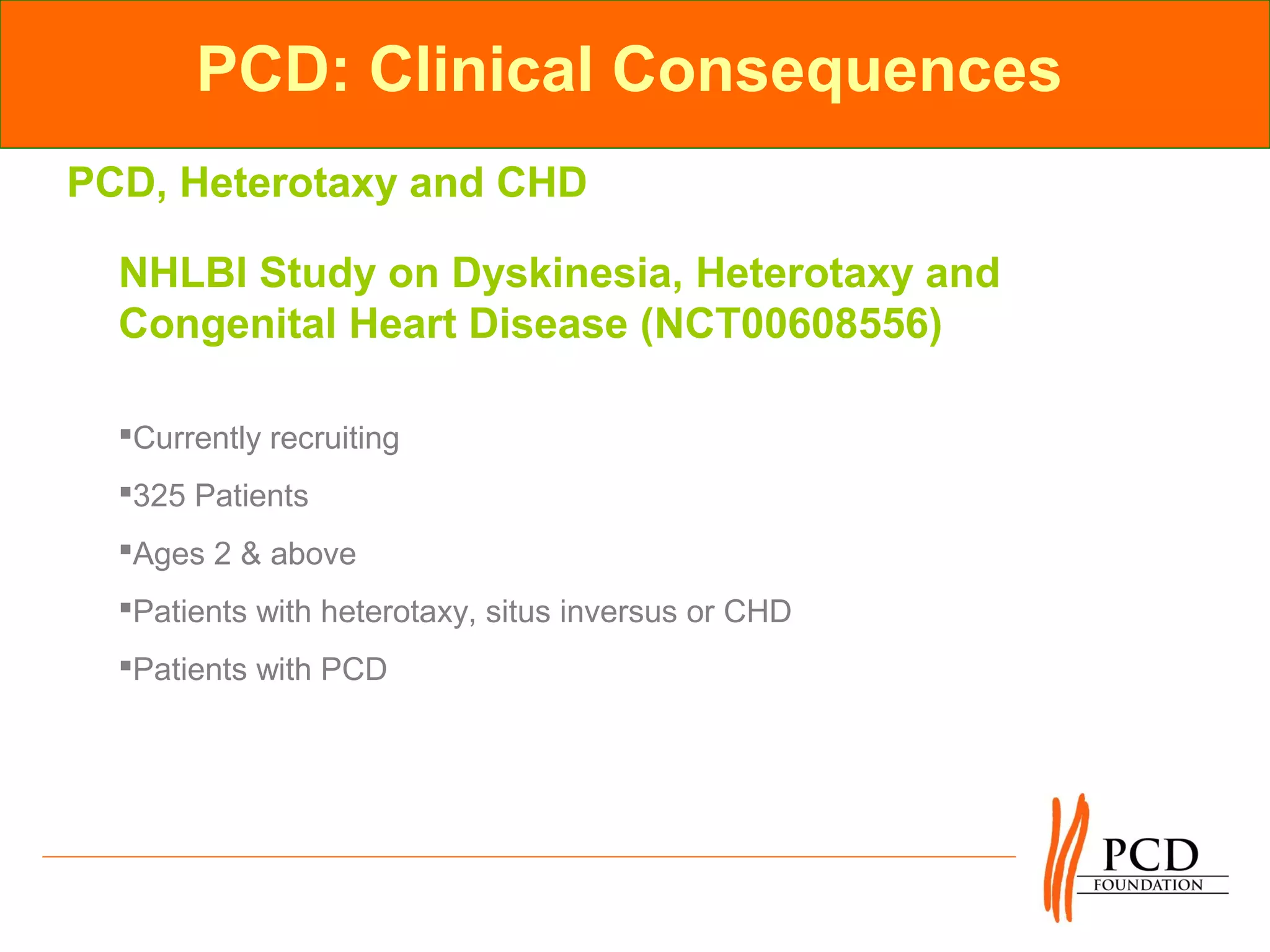 PCD: Clinical Consequences
PCD, Heterotaxy and CHD

  NHLBI Study on Dyskinesia, Heterotaxy and
  Congenital Heart Disease (NCT00608556)

  Currently recruiting
  325 Patients
  Ages 2 & above
  Patients with heterotaxy, situs inversus or CHD
  Patients with PCD
 