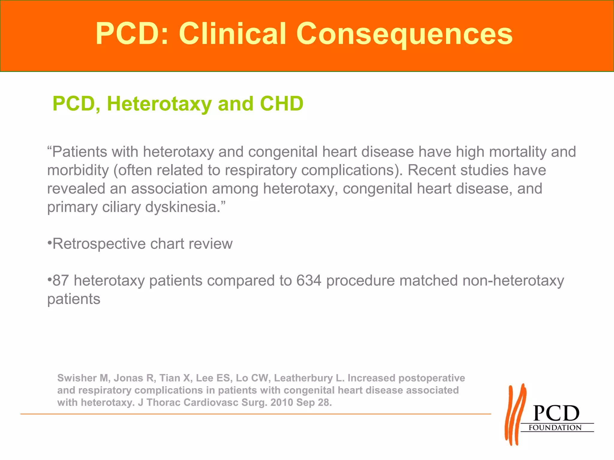 PCD: Clinical Consequences

PCD, Heterotaxy and CHD

“Patients with heterotaxy and congenital heart disease have high mortality and
morbidity (often related to respiratory complications). Recent studies have
revealed an association among heterotaxy, congenital heart disease, and
primary ciliary dyskinesia.”

•Retrospective chart review

•87 heterotaxy patients compared to 634 procedure matched non-heterotaxy
patients




 Swisher M, Jonas R, Tian X, Lee ES, Lo CW, Leatherbury L. Increased postoperative
 and respiratory complications in patients with congenital heart disease associated
 with heterotaxy. J Thorac Cardiovasc Surg. 2010 Sep 28.
 