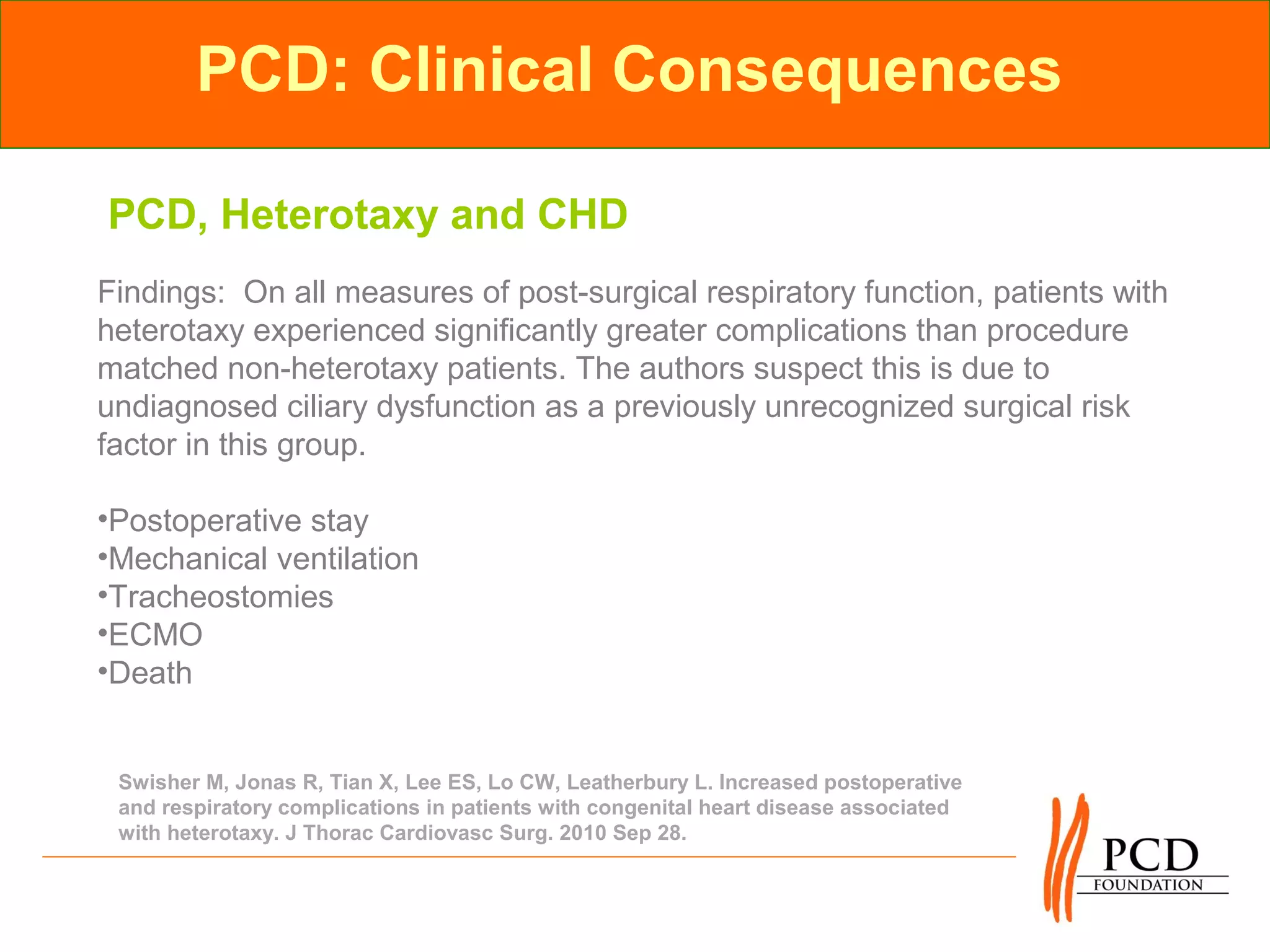 PCD: Clinical Consequences

PCD, Heterotaxy and CHD
Findings: On all measures of post-surgical respiratory function, patients with
heterotaxy experienced significantly greater complications than procedure
matched non-heterotaxy patients. The authors suspect this is due to
undiagnosed ciliary dysfunction as a previously unrecognized surgical risk
factor in this group.

•Postoperative stay
•Mechanical ventilation
•Tracheostomies
•ECMO
•Death


 Swisher M, Jonas R, Tian X, Lee ES, Lo CW, Leatherbury L. Increased postoperative
 and respiratory complications in patients with congenital heart disease associated
 with heterotaxy. J Thorac Cardiovasc Surg. 2010 Sep 28.
 
