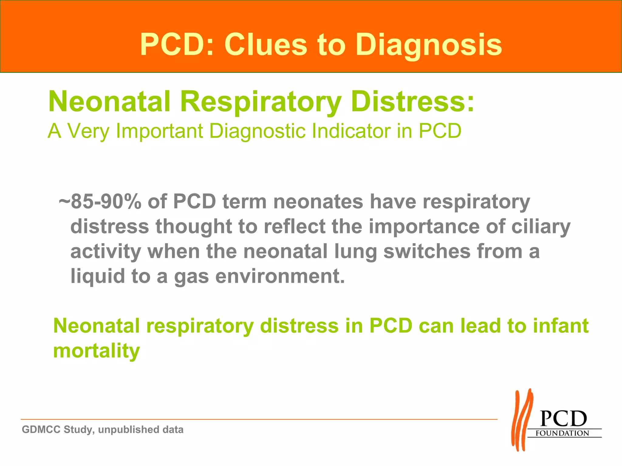 PCD: Clues to Diagnosis
    Neonatal Respiratory Distress:
    A Very Important Diagnostic Indicator in PCD


      ~85-90% of PCD term neonates have respiratory
       distress thought to reflect the importance of ciliary
       activity when the neonatal lung switches from a
       liquid to a gas environment.

     Neonatal respiratory distress in PCD can lead to infant
     mortality


GDMCC Study, unpublished data
 