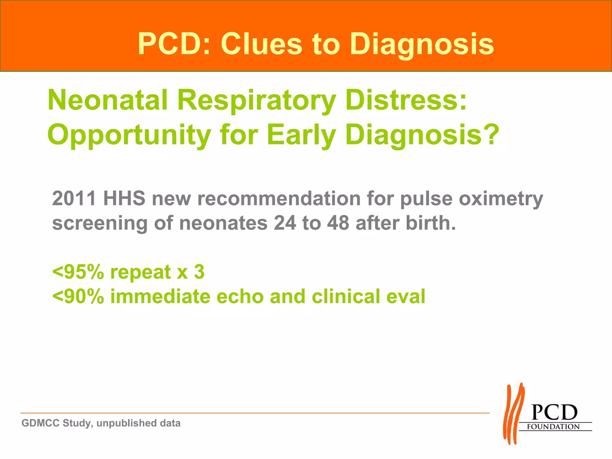 PCD: Clues to Diagnosis
    Neonatal Respiratory Distress:
    Opportunity for Early Diagnosis?

     2011 HHS new recommendation for pulse oximetry
     screening of neonates 24 to 48 after birth.

     <95% repeat x 3
     <90% immediate echo and clinical eval




GDMCC Study, unpublished data
 