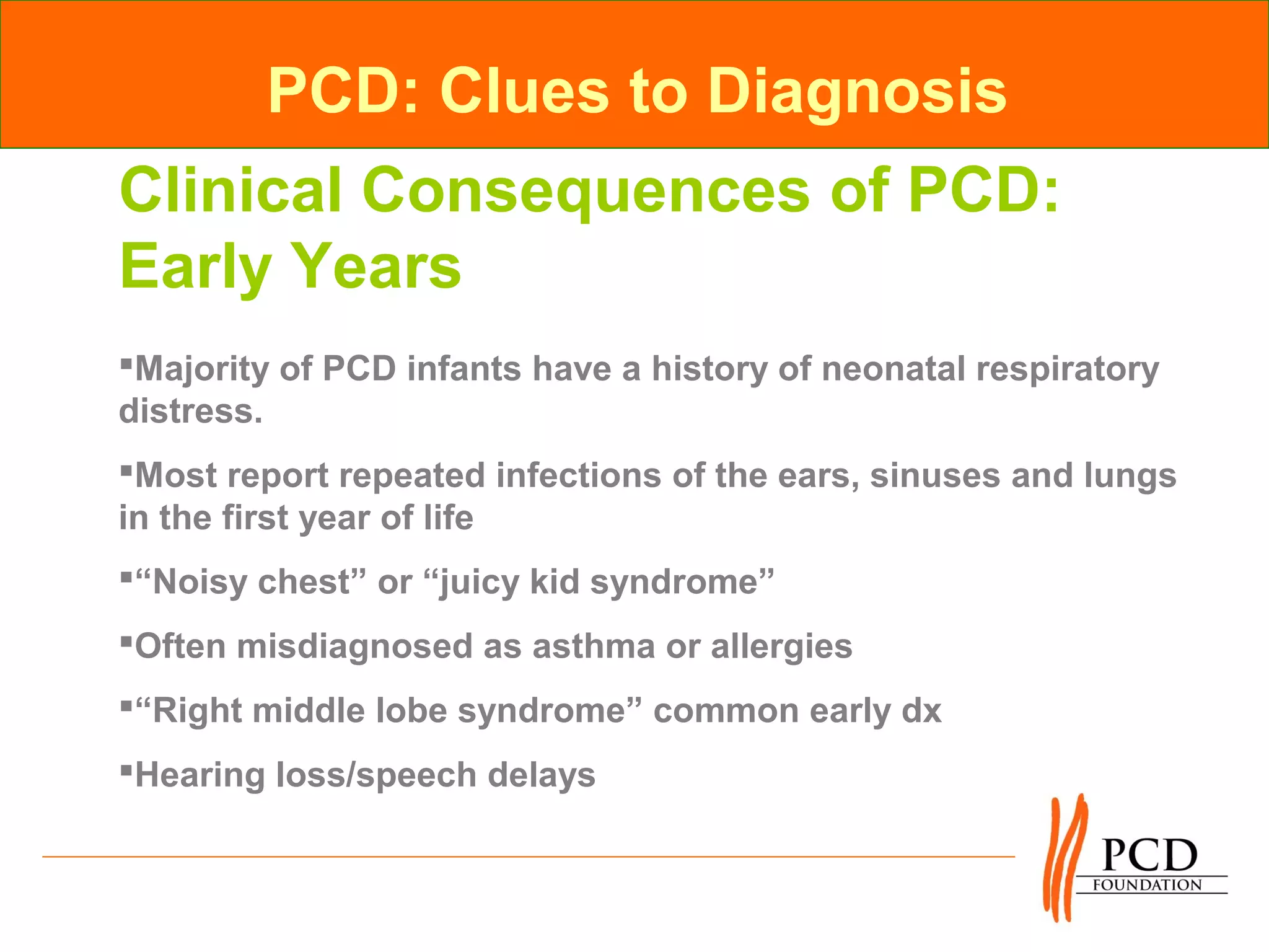 PCD: Clues to Diagnosis
Clinical Consequences of PCD:
Early Years
Majority of PCD infants have a history of neonatal respiratory
distress.
Most report repeated infections of the ears, sinuses and lungs
in the first year of life
“Noisy chest” or “juicy kid syndrome”
Often misdiagnosed as asthma or allergies
“Right middle lobe syndrome” common early dx
Hearing loss/speech delays
 