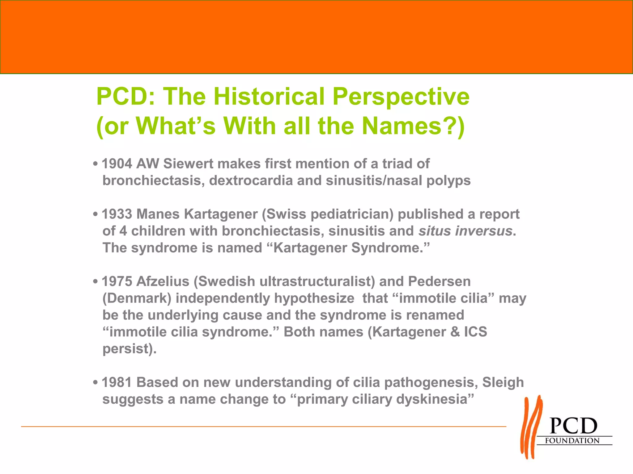 PCD: The Historical Perspective
(or What’s With all the Names?)
•1904 AW Siewert makes first mention of a triad of
 bronchiectasis, dextrocardia and sinusitis/nasal polyps

•1933 Manes Kartagener (Swiss pediatrician) published a report
 of 4 children with bronchiectasis, sinusitis and situs inversus.
 The syndrome is named “Kartagener Syndrome.”

•1975 Afzelius (Swedish ultrastructuralist) and Pedersen
 (Denmark) independently hypothesize that “immotile cilia” may
 be the underlying cause and the syndrome is renamed
 “immotile cilia syndrome.” Both names (Kartagener & ICS
 persist).

•1981 Based on new understanding of cilia pathogenesis, Sleigh
 suggests a name change to “primary ciliary dyskinesia”
 