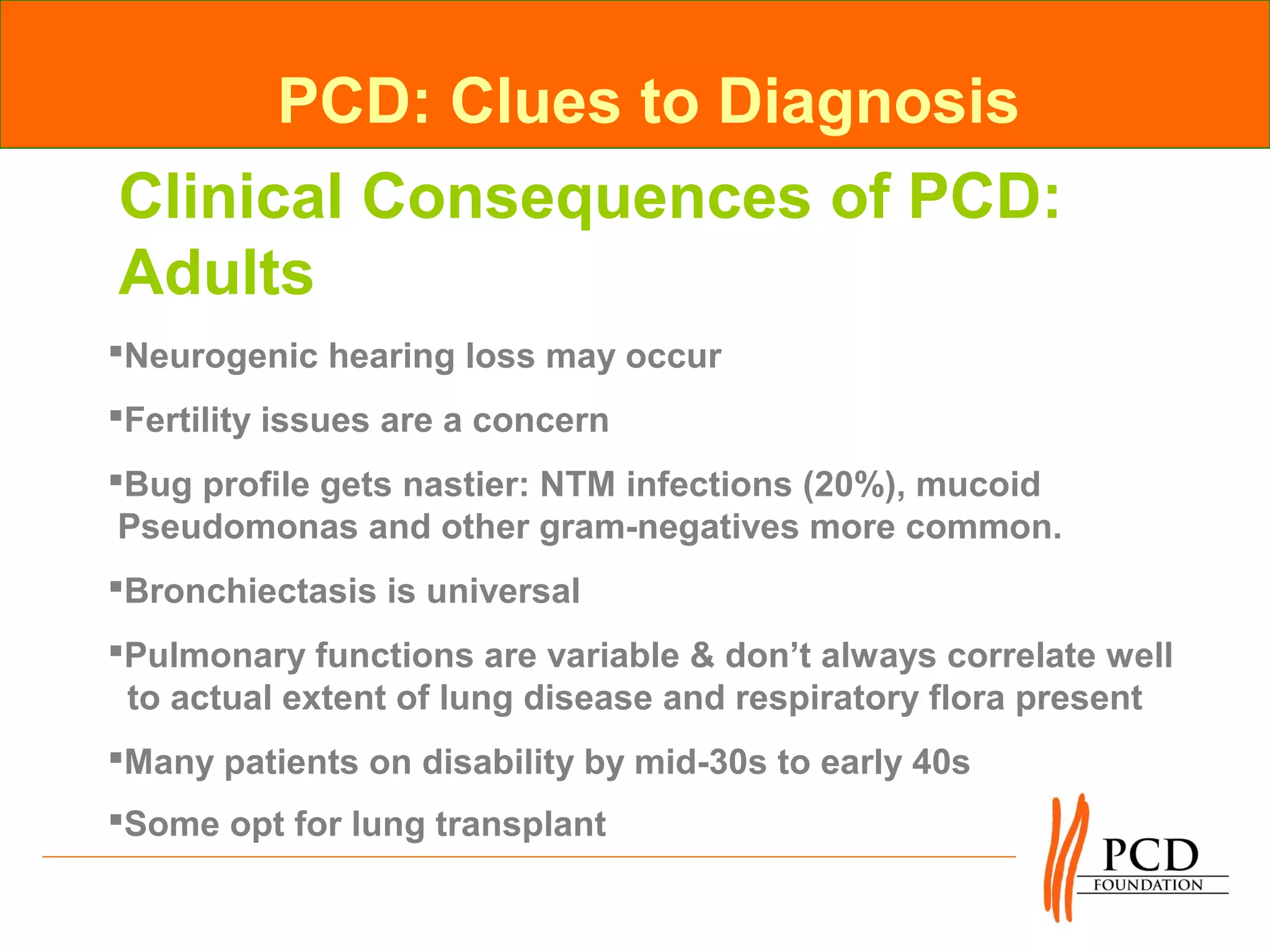 PCD: Clues to Diagnosis
Clinical Consequences of PCD:
Adults
Neurogenic hearing loss may occur
Fertility issues are a concern
Bug profile gets nastier: NTM infections (20%), mucoid
 Pseudomonas and other gram-negatives more common.
Bronchiectasis is universal
Pulmonary functions are variable & don’t always correlate well
 to actual extent of lung disease and respiratory flora present
Many patients on disability by mid-30s to early 40s
Some opt for lung transplant
 