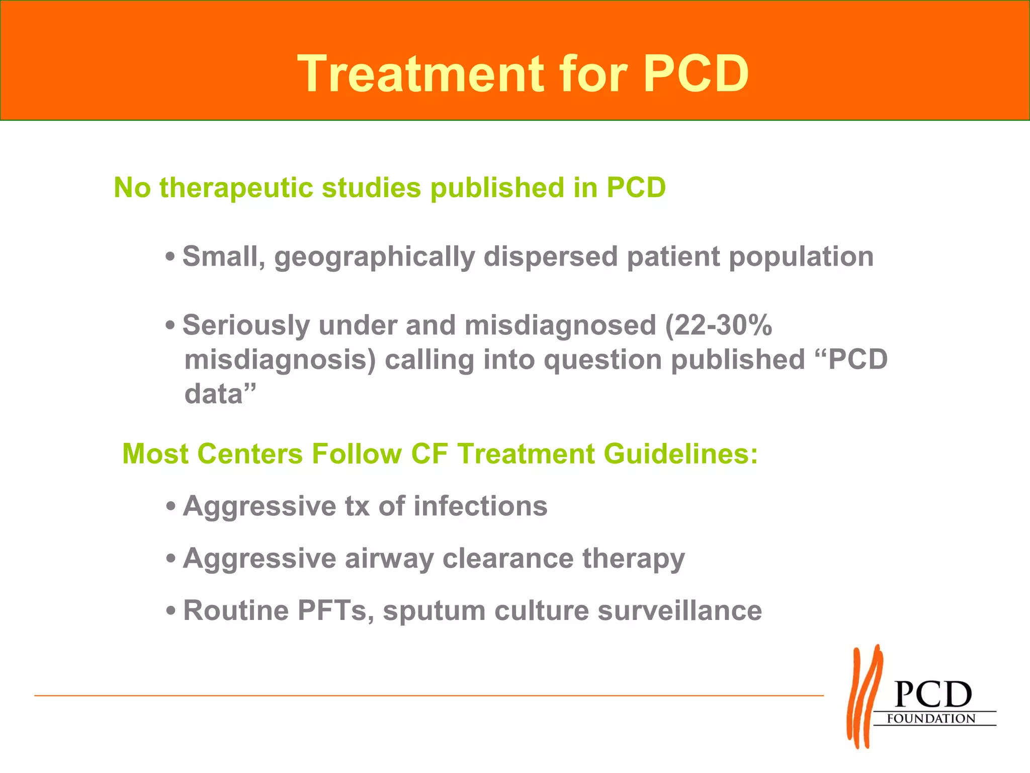Treatment for PCD

No therapeutic studies published in PCD

   •Small, geographically dispersed patient population

   •Seriously under and misdiagnosed (22-30%
    misdiagnosis) calling into question published “PCD
    data”

Most Centers Follow CF Treatment Guidelines:
   •Aggressive tx of infections
   •Aggressive airway clearance therapy
   •Routine PFTs, sputum culture surveillance
 