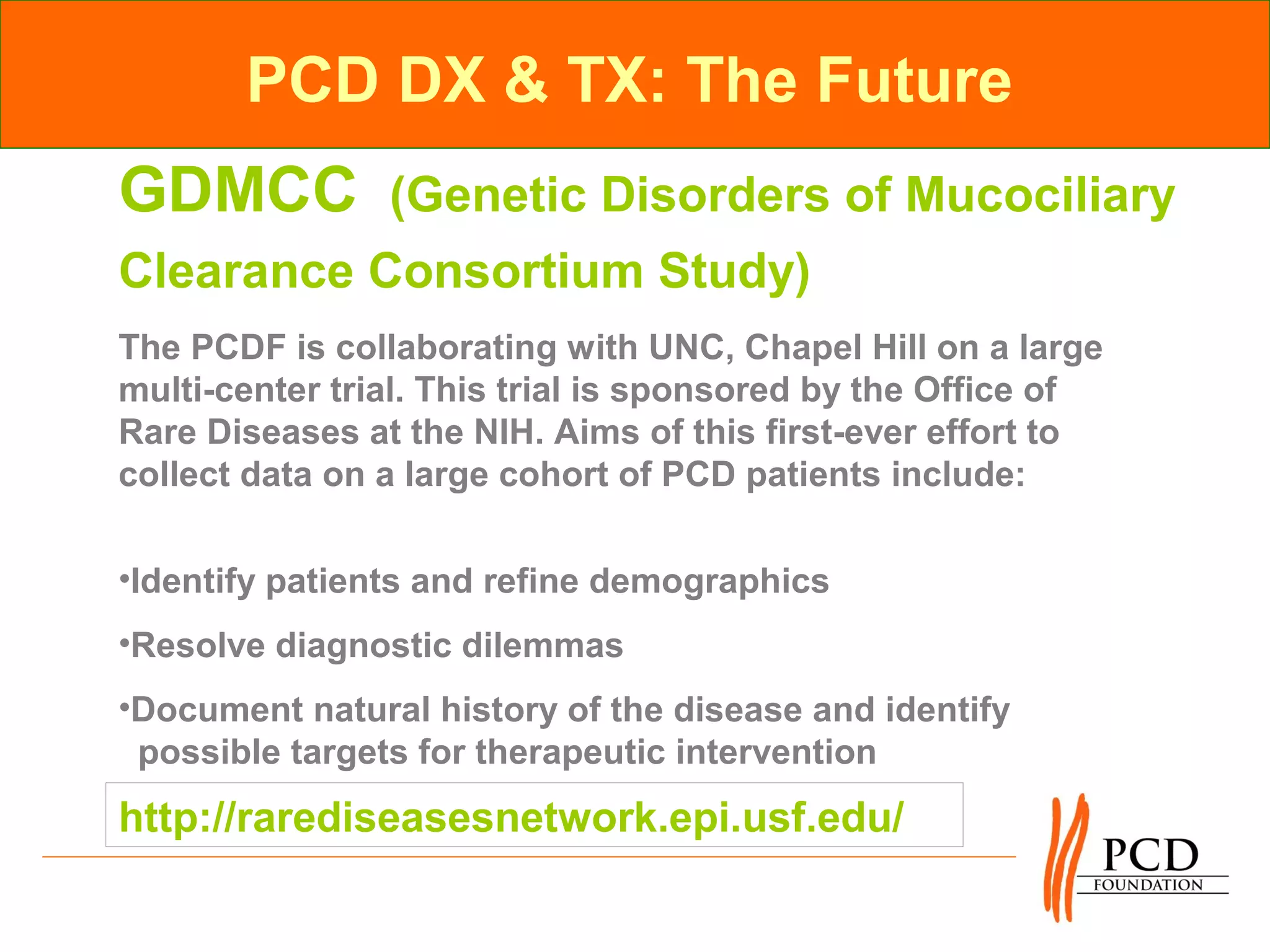 PCD DX & TX: The Future
GDMCC           (Genetic Disorders of Mucociliary
Clearance Consortium Study)
The PCDF is collaborating with UNC, Chapel Hill on a large
multi-center trial. This trial is sponsored by the Office of
Rare Diseases at the NIH. Aims of this first-ever effort to
collect data on a large cohort of PCD patients include:

•Identify patients and refine demographics
•Resolve diagnostic dilemmas
•Document natural history of the disease and identify
 possible targets for therapeutic intervention
http://rarediseasesnetwork.epi.usf.edu/
 