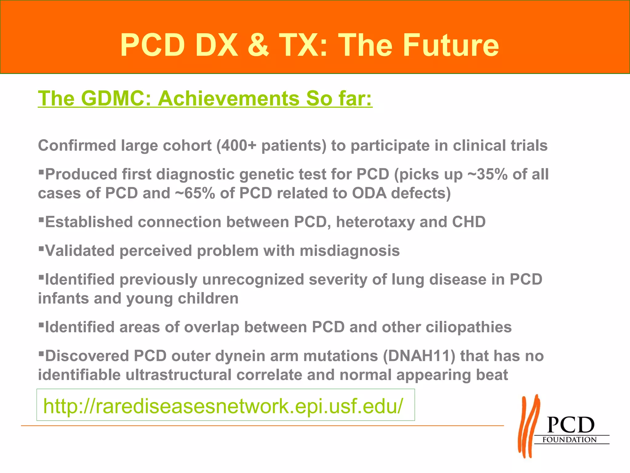 PCD DX & TX: The Future
The GDMC: Achievements So far:

Confirmed large cohort (400+ patients) to participate in clinical trials
Produced first diagnostic genetic test for PCD (picks up ~35% of all
cases of PCD and ~65% of PCD related to ODA defects)
Established connection between PCD, heterotaxy and CHD
Validated perceived problem with misdiagnosis
Identified previously unrecognized severity of lung disease in PCD
infants and young children
Identified areas of overlap between PCD and other ciliopathies
Discovered PCD outer dynein arm mutations (DNAH11) that has no
identifiable ultrastructural correlate and normal appearing beat

http://rarediseasesnetwork.epi.usf.edu/
 