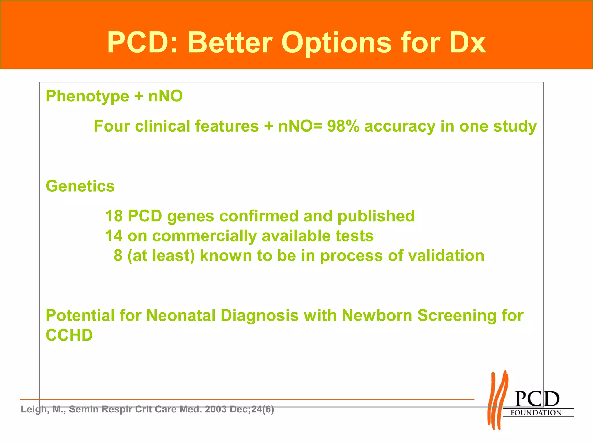 PCD: Better Options for Dx
     Phenotype + nNO
               Four clinical features + nNO= 98% accuracy in one study


     Genetics
                 18 PCD genes confirmed and published
                 14 on commercially available tests
                  8 (at least) known to be in process of validation


     Potential for Neonatal Diagnosis with Newborn Screening for
     CCHD



Leigh, M., Semin Respir Crit Care Med. 2003 Dec;24(6)
 