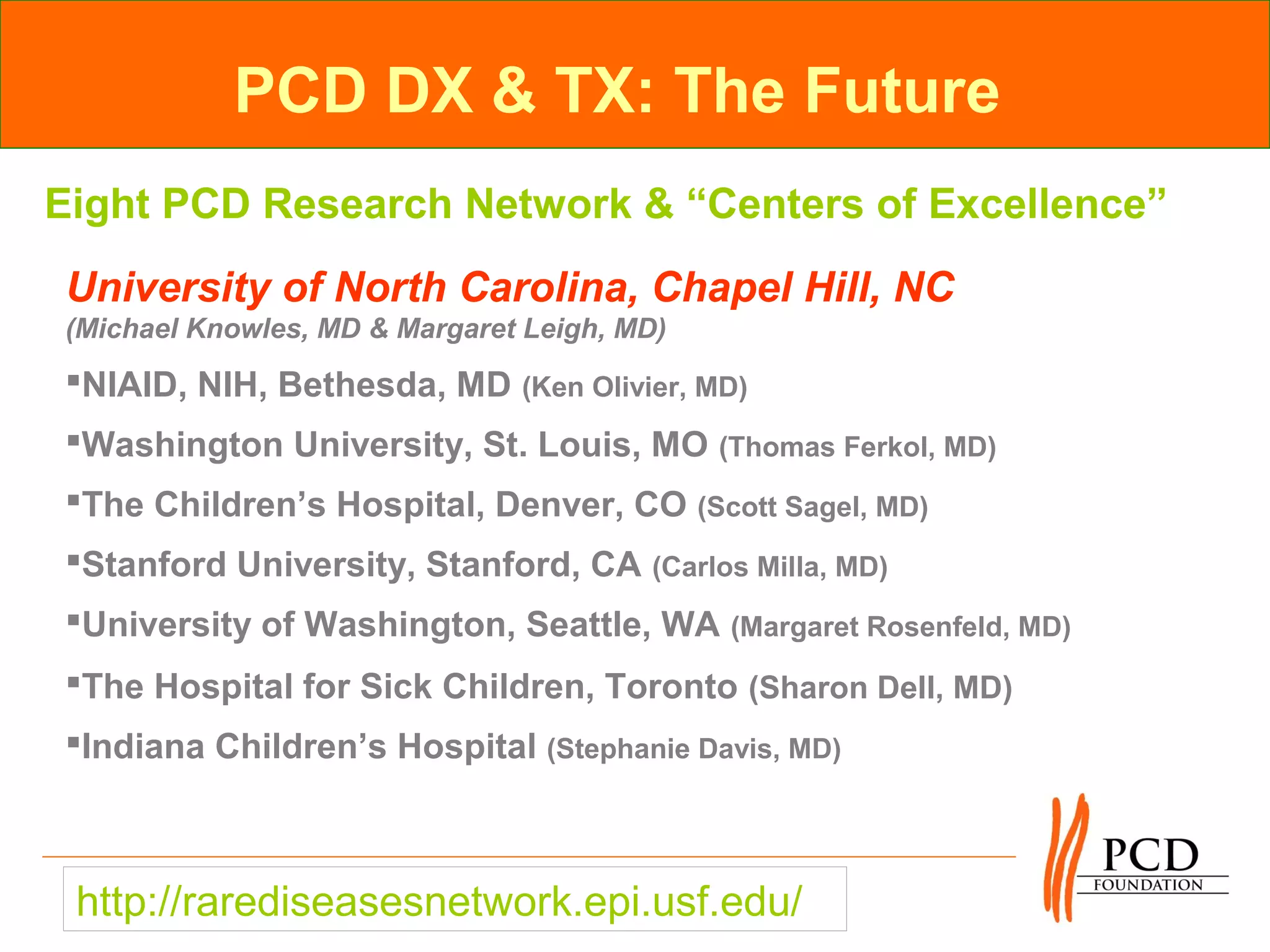 PCD DX & TX: The Future
Eight PCD Research Network & “Centers of Excellence”
University of North Carolina, Chapel Hill, NC
(Michael Knowles, MD & Margaret Leigh, MD)
NIAID, NIH, Bethesda, MD (Ken Olivier, MD)
Washington University, St. Louis, MO (Thomas Ferkol, MD)
The Children’s Hospital, Denver, CO (Scott Sagel, MD)
Stanford University, Stanford, CA (Carlos Milla, MD)
University of Washington, Seattle, WA (Margaret Rosenfeld, MD)
The Hospital for Sick Children, Toronto (Sharon Dell, MD)
Indiana Children’s Hospital (Stephanie Davis, MD)



 http://rarediseasesnetwork.epi.usf.edu/
 
