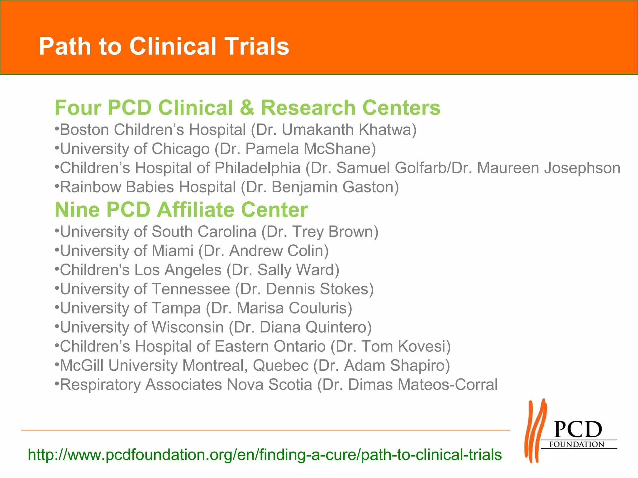Path to Clinical Trials

   Four PCD Clinical & Research Centers
   •Boston Children’s Hospital (Dr. Umakanth Khatwa)
   •University of Chicago (Dr. Pamela McShane)
   •Children’s Hospital of Philadelphia (Dr. Samuel Golfarb/Dr. Maureen Josephson
   •Rainbow Babies Hospital (Dr. Benjamin Gaston)
   Nine PCD Affiliate Center
   •University of South Carolina (Dr. Trey Brown)
   •University of Miami (Dr. Andrew Colin)
   •Children's Los Angeles (Dr. Sally Ward)
   •University of Tennessee (Dr. Dennis Stokes)
   •University of Tampa (Dr. Marisa Couluris)
   •University of Wisconsin (Dr. Diana Quintero)
   •Children’s Hospital of Eastern Ontario (Dr. Tom Kovesi)
   •McGill University Montreal, Quebec (Dr. Adam Shapiro)
   •Respiratory Associates Nova Scotia (Dr. Dimas Mateos-Corral



http://www.pcdfoundation.org/en/finding-a-cure/path-to-clinical-trials
 