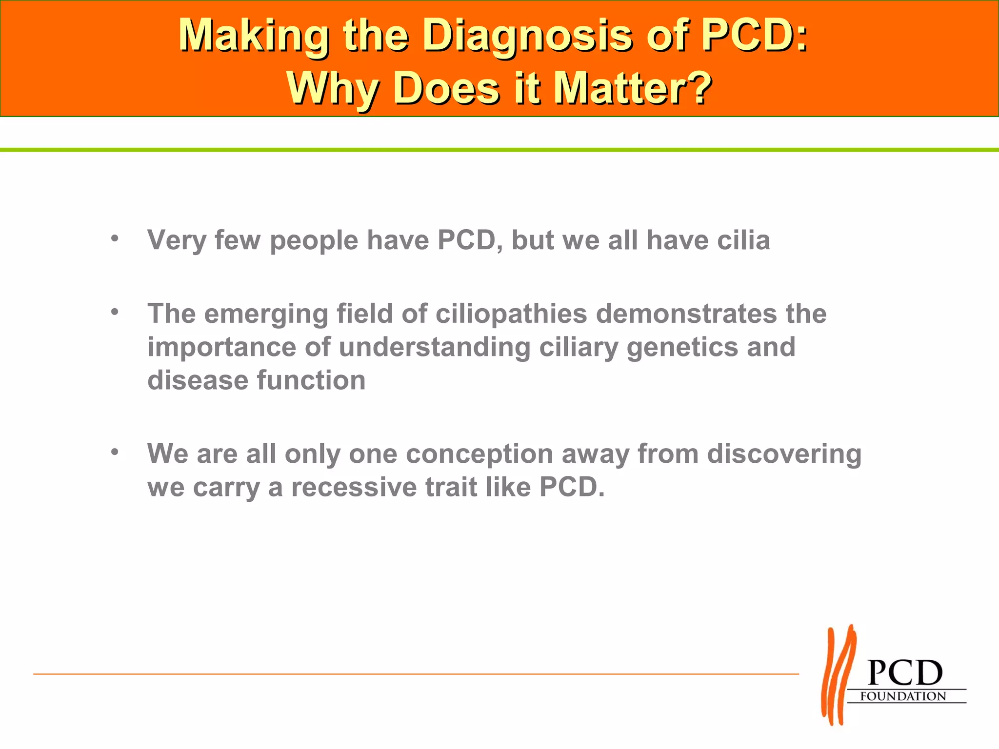Making the Diagnosis of PCD:
        Why Does it Matter?


• Very few people have PCD, but we all have cilia

• The emerging field of ciliopathies demonstrates the
  importance of understanding ciliary genetics and
  disease function

• We are all only one conception away from discovering
  we carry a recessive trait like PCD.
 