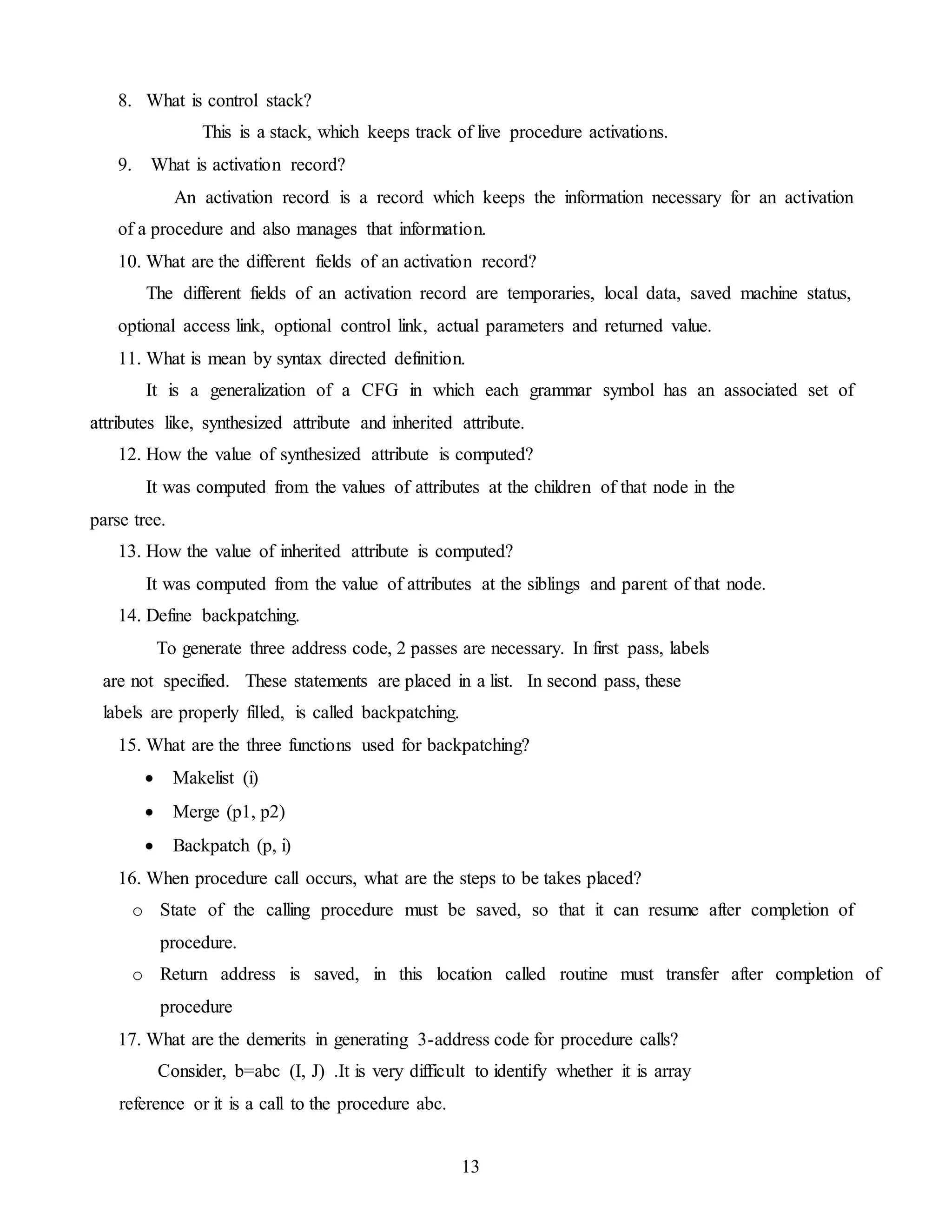 13
8. What is control stack?
This is a stack, which keeps track of live procedure activations.
9. What is activation record?
An activation record is a record which keeps the information necessary for an activation
of a procedure and also manages that information.
10. What are the different fields of an activation record?
The different fields of an activation record are temporaries, local data, saved machine status,
optional access link, optional control link, actual parameters and returned value.
11. What is mean by syntax directed definition.
It is a generalization of a CFG in which each grammar symbol has an associated set of
attributes like, synthesized attribute and inherited attribute.
12. How the value of synthesized attribute is computed?
It was computed from the values of attributes at the children of that node in the
parse tree.
13. How the value of inherited attribute is computed?
It was computed from the value of attributes at the siblings and parent of that node.
14. Define backpatching.
To generate three address code, 2 passes are necessary. In first pass, labels
are not specified. These statements are placed in a list. In second pass, these
labels are properly filled, is called backpatching.
15. What are the three functions used for backpatching?
 Makelist (i)
 Merge (p1, p2)
 Backpatch (p, i)
16. When procedure call occurs, what are the steps to be takes placed?
o State of the calling procedure must be saved, so that it can resume after completion of
procedure.
o Return address is saved, in this location called routine must transfer after completion of
procedure
17. What are the demerits in generating 3-address code for procedure calls?
Consider, b=abc (I, J) .It is very difficult to identify whether it is array
reference or it is a call to the procedure abc.
 