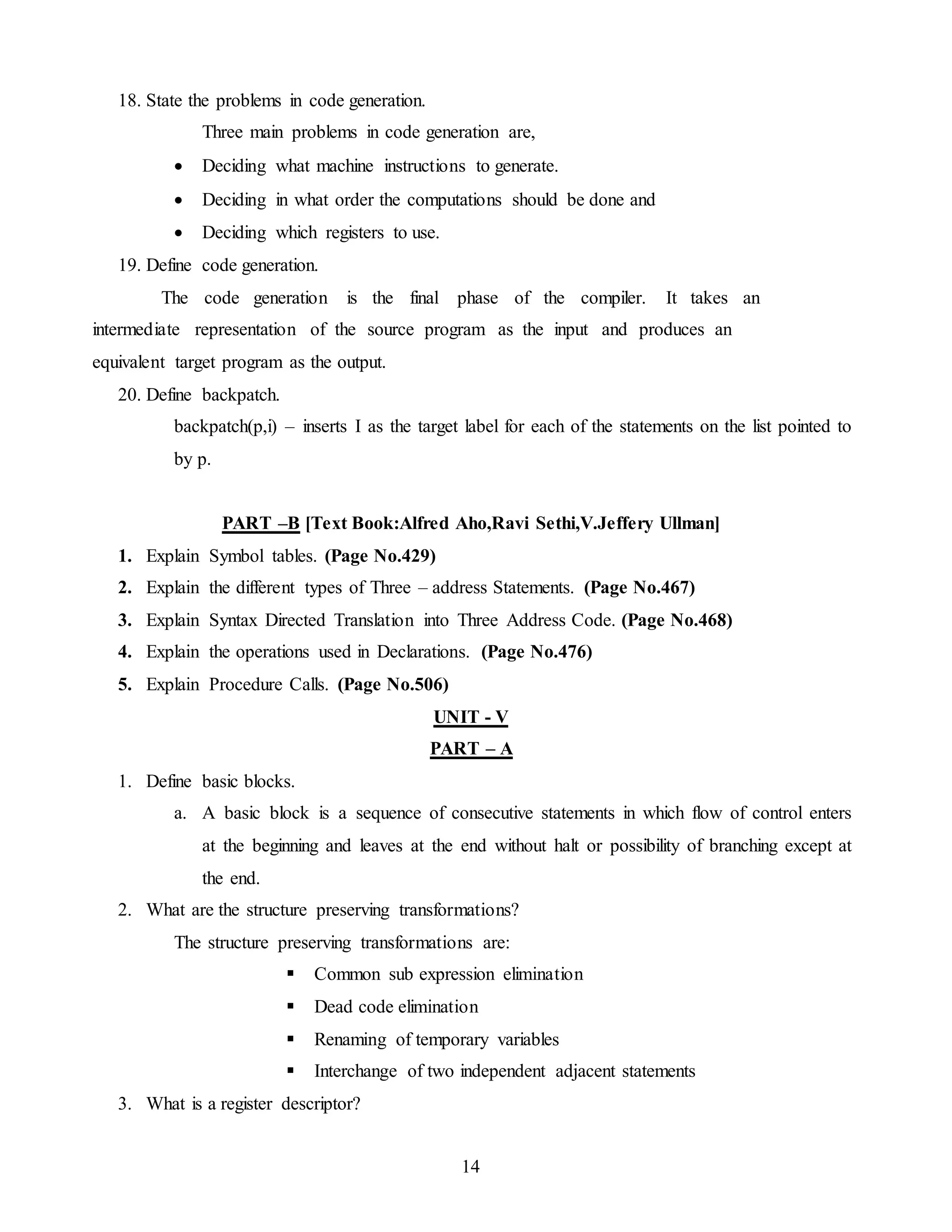 14
18. State the problems in code generation.
Three main problems in code generation are,
 Deciding what machine instructions to generate.
 Deciding in what order the computations should be done and
 Deciding which registers to use.
19. Define code generation.
The code generation is the final phase of the compiler. It takes an
intermediate representation of the source program as the input and produces an
equivalent target program as the output.
20. Define backpatch.
backpatch(p,i) – inserts I as the target label for each of the statements on the list pointed to
by p.
PART –B [Text Book:Alfred Aho,Ravi Sethi,V.Jeffery Ullman]
1. Explain Symbol tables. (Page No.429)
2. Explain the different types of Three – address Statements. (Page No.467)
3. Explain Syntax Directed Translation into Three Address Code. (Page No.468)
4. Explain the operations used in Declarations. (Page No.476)
5. Explain Procedure Calls. (Page No.506)
UNIT - V
PART – A
1. Define basic blocks.
a. A basic block is a sequence of consecutive statements in which flow of control enters
at the beginning and leaves at the end without halt or possibility of branching except at
the end.
2. What are the structure preserving transformations?
The structure preserving transformations are:
 Common sub expression elimination
 Dead code elimination
 Renaming of temporary variables
 Interchange of two independent adjacent statements
3. What is a register descriptor?
 