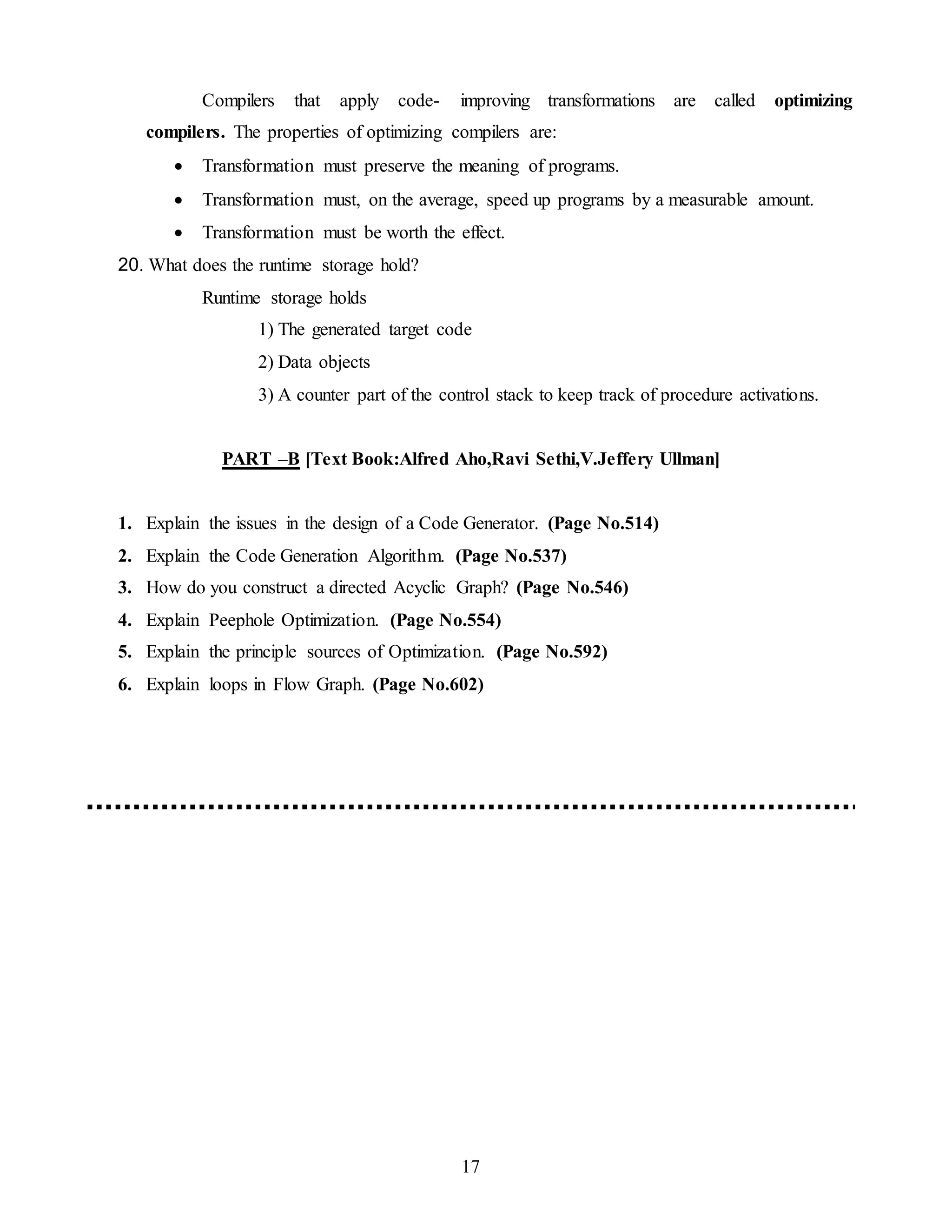 17
Compilers that apply code- improving transformations are called optimizing
compilers. The properties of optimizing compilers are:
 Transformation must preserve the meaning of programs.
 Transformation must, on the average, speed up programs by a measurable amount.
 Transformation must be worth the effect.
20. What does the runtime storage hold?
Runtime storage holds
1) The generated target code
2) Data objects
3) A counter part of the control stack to keep track of procedure activations.
PART –B [Text Book:Alfred Aho,Ravi Sethi,V.Jeffery Ullman]
1. Explain the issues in the design of a Code Generator. (Page No.514)
2. Explain the Code Generation Algorithm. (Page No.537)
3. How do you construct a directed Acyclic Graph? (Page No.546)
4. Explain Peephole Optimization. (Page No.554)
5. Explain the principle sources of Optimization. (Page No.592)
6. Explain loops in Flow Graph. (Page No.602)
 