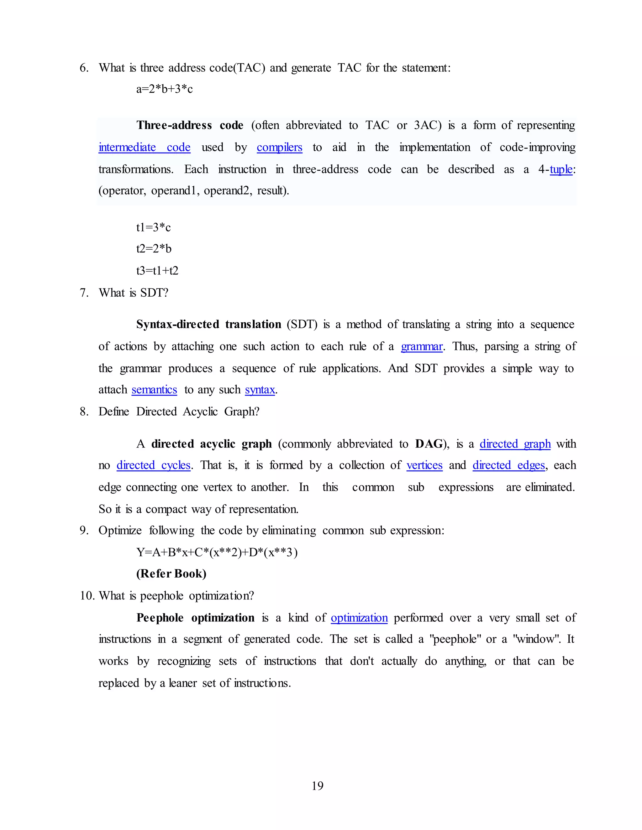 19
6. What is three address code(TAC) and generate TAC for the statement:
a=2*b+3*c
Three-address code (often abbreviated to TAC or 3AC) is a form of representing
intermediate code used by compilers to aid in the implementation of code-improving
transformations. Each instruction in three-address code can be described as a 4-tuple:
(operator, operand1, operand2, result).
t1=3*c
t2=2*b
t3=t1+t2
7. What is SDT?
Syntax-directed translation (SDT) is a method of translating a string into a sequence
of actions by attaching one such action to each rule of a grammar. Thus, parsing a string of
the grammar produces a sequence of rule applications. And SDT provides a simple way to
attach semantics to any such syntax.
8. Define Directed Acyclic Graph?
A directed acyclic graph (commonly abbreviated to DAG), is a directed graph with
no directed cycles. That is, it is formed by a collection of vertices and directed edges, each
edge connecting one vertex to another. In this common sub expressions are eliminated.
So it is a compact way of representation.
9. Optimize following the code by eliminating common sub expression:
Y=A+B*x+C*(x**2)+D*(x**3)
(Refer Book)
10. What is peephole optimization?
Peephole optimization is a kind of optimization performed over a very small set of
instructions in a segment of generated code. The set is called a "peephole" or a "window". It
works by recognizing sets of instructions that don't actually do anything, or that can be
replaced by a leaner set of instructions.
 