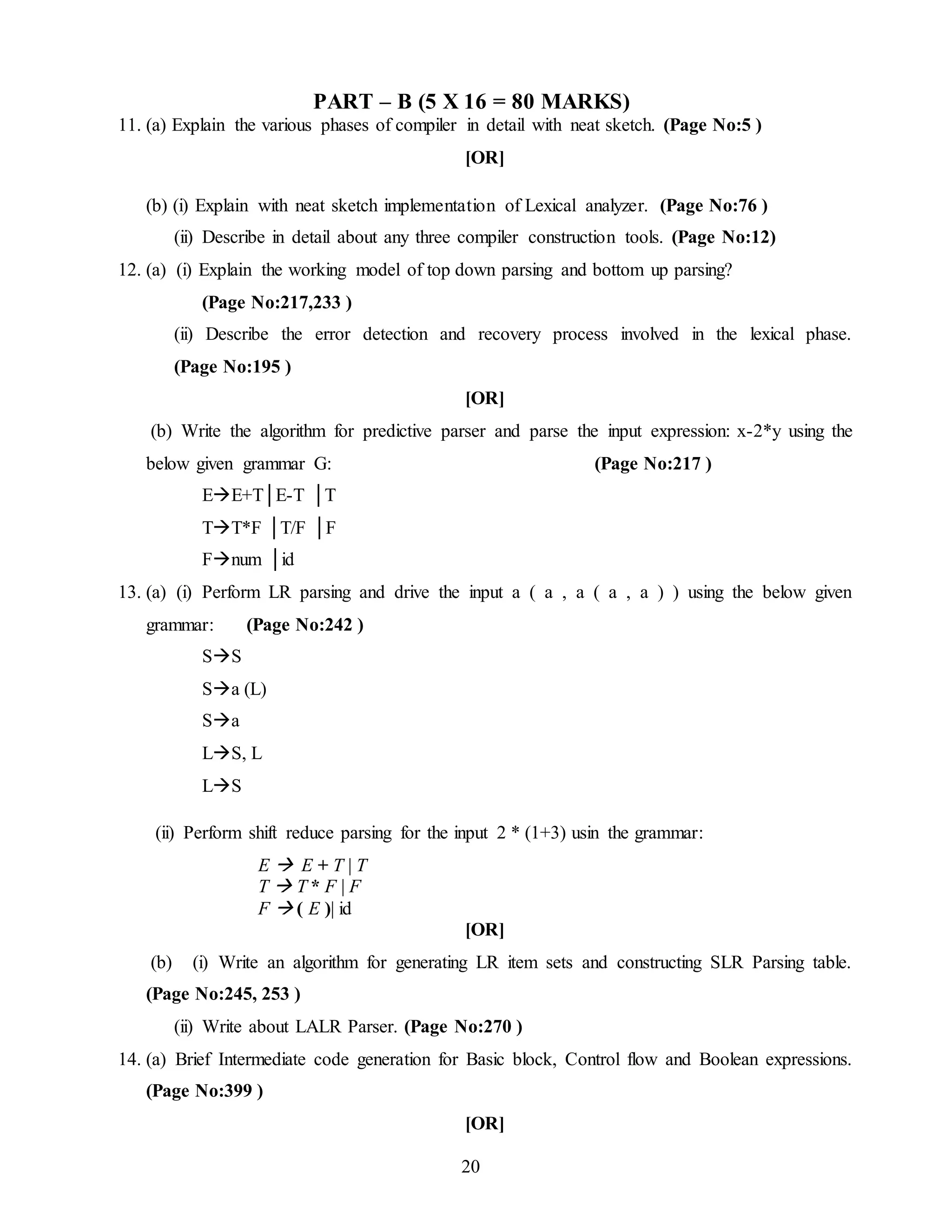 20
PART – B (5 X 16 = 80 MARKS)
11. (a) Explain the various phases of compiler in detail with neat sketch. (Page No:5 )
[OR]
(b) (i) Explain with neat sketch implementation of Lexical analyzer. (Page No:76 )
(ii) Describe in detail about any three compiler construction tools. (Page No:12)
12. (a) (i) Explain the working model of top down parsing and bottom up parsing?
(Page No:217,233 )
(ii) Describe the error detection and recovery process involved in the lexical phase.
(Page No:195 )
[OR]
(b) Write the algorithm for predictive parser and parse the input expression: x-2*y using the
below given grammar G: (Page No:217 )
EE+T│E-T │T
TT*F │T/F │F
Fnum │id
13. (a) (i) Perform LR parsing and drive the input a ( a , a ( a , a ) ) using the below given
grammar: (Page No:242 )
SS
Sa (L)
Sa
LS, L
LS
(ii) Perform shift reduce parsing for the input 2 * (1+3) usin the grammar:
E  E + T | T
T  T * F | F
F  ( E )| id
[OR]
(b) (i) Write an algorithm for generating LR item sets and constructing SLR Parsing table.
(Page No:245, 253 )
(ii) Write about LALR Parser. (Page No:270 )
14. (a) Brief Intermediate code generation for Basic block, Control flow and Boolean expressions.
(Page No:399 )
[OR]
 