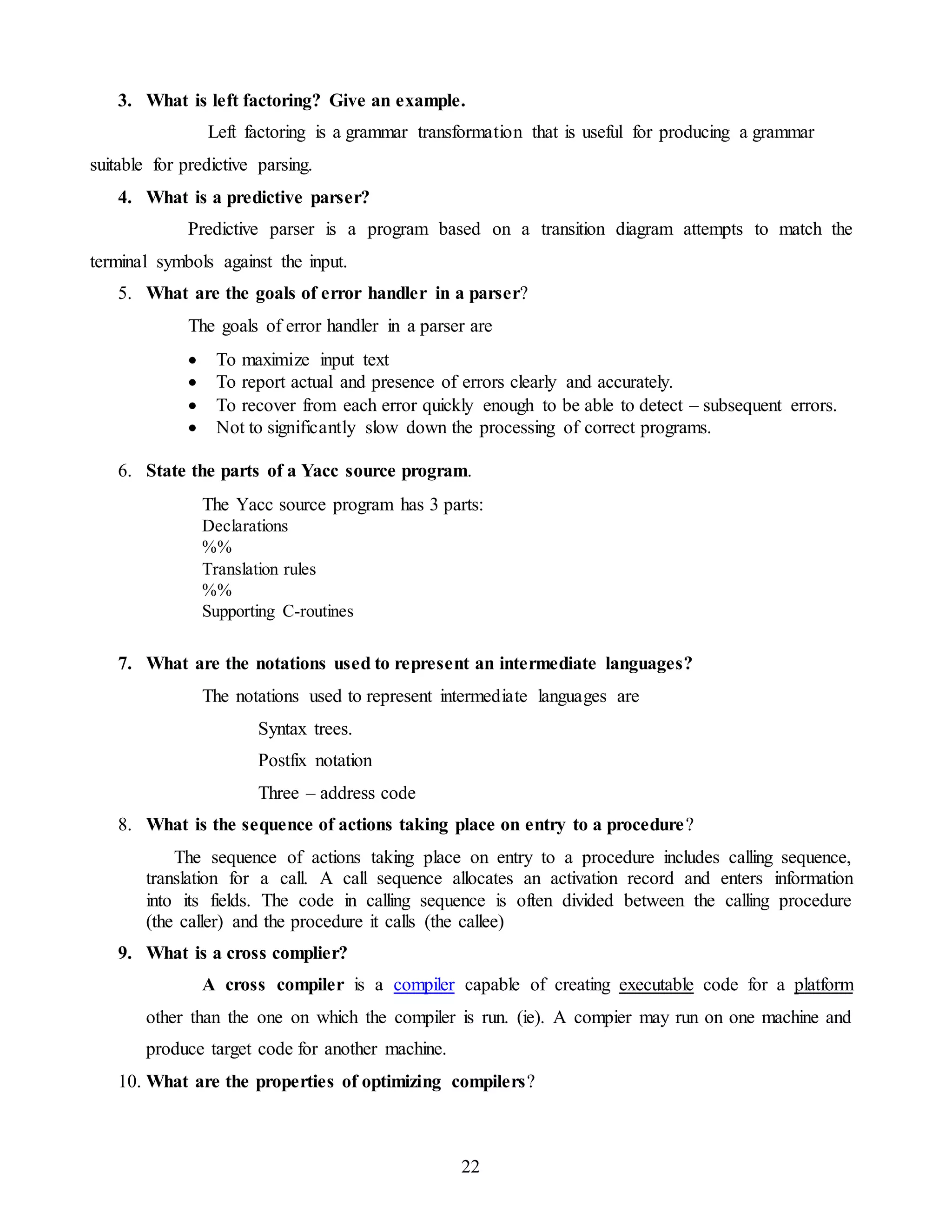 22
3. What is left factoring? Give an example.
Left factoring is a grammar transformation that is useful for producing a grammar
suitable for predictive parsing.
4. What is a predictive parser?
Predictive parser is a program based on a transition diagram attempts to match the
terminal symbols against the input.
5. What are the goals of error handler in a parser?
The goals of error handler in a parser are
 To maximize input text
 To report actual and presence of errors clearly and accurately.
 To recover from each error quickly enough to be able to detect – subsequent errors.
 Not to significantly slow down the processing of correct programs.
6. State the parts of a Yacc source program.
The Yacc source program has 3 parts:
Declarations
%%
Translation rules
%%
Supporting C-routines
7. What are the notations used to represent an intermediate languages?
The notations used to represent intermediate languages are
Syntax trees.
Postfix notation
Three – address code
8. What is the sequence of actions taking place on entry to a procedure?
The sequence of actions taking place on entry to a procedure includes calling sequence,
translation for a call. A call sequence allocates an activation record and enters information
into its fields. The code in calling sequence is often divided between the calling procedure
(the caller) and the procedure it calls (the callee)
9. What is a cross complier?
A cross compiler is a compiler capable of creating executable code for a platform
other than the one on which the compiler is run. (ie). A compier may run on one machine and
produce target code for another machine.
10. What are the properties of optimizing compilers?
 