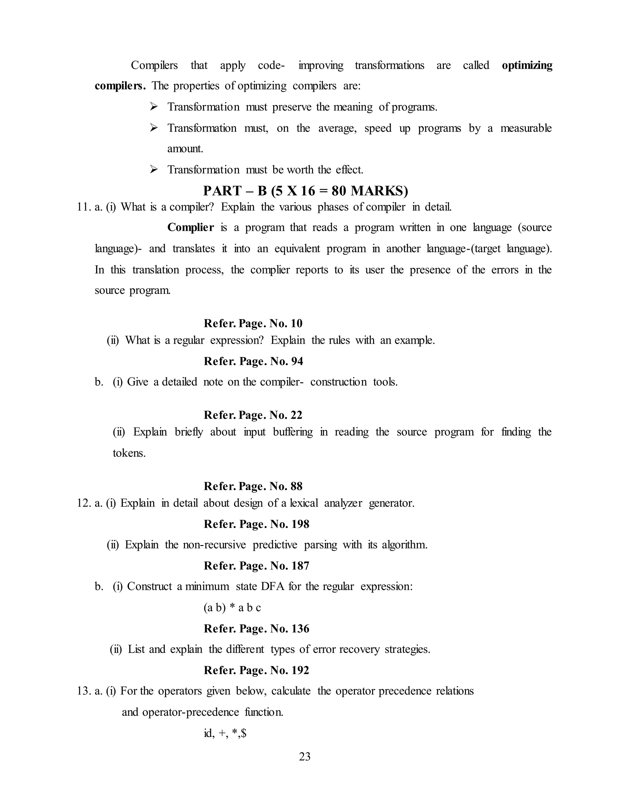 23
Compilers that apply code- improving transformations are called optimizing
compilers. The properties of optimizing compilers are:
 Transformation must preserve the meaning of programs.
 Transformation must, on the average, speed up programs by a measurable
amount.
 Transformation must be worth the effect.
PART – B (5 X 16 = 80 MARKS)
11. a. (i) What is a compiler? Explain the various phases of compiler in detail.
Complier is a program that reads a program written in one language (source
language)- and translates it into an equivalent program in another language-(target language).
In this translation process, the complier reports to its user the presence of the errors in the
source program.
Refer. Page. No. 10
(ii) What is a regular expression? Explain the rules with an example.
Refer. Page. No. 94
b. (i) Give a detailed note on the compiler- construction tools.
Refer. Page. No. 22
(ii) Explain briefly about input buffering in reading the source program for finding the
tokens.
Refer. Page. No. 88
12. a. (i) Explain in detail about design of a lexical analyzer generator.
Refer. Page. No. 198
(ii) Explain the non-recursive predictive parsing with its algorithm.
Refer. Page. No. 187
b. (i) Construct a minimum state DFA for the regular expression:
(a b) * a b c
Refer. Page. No. 136
(ii) List and explain the different types of error recovery strategies.
Refer. Page. No. 192
13. a. (i) For the operators given below, calculate the operator precedence relations
and operator-precedence function.
id, +, *,$
 